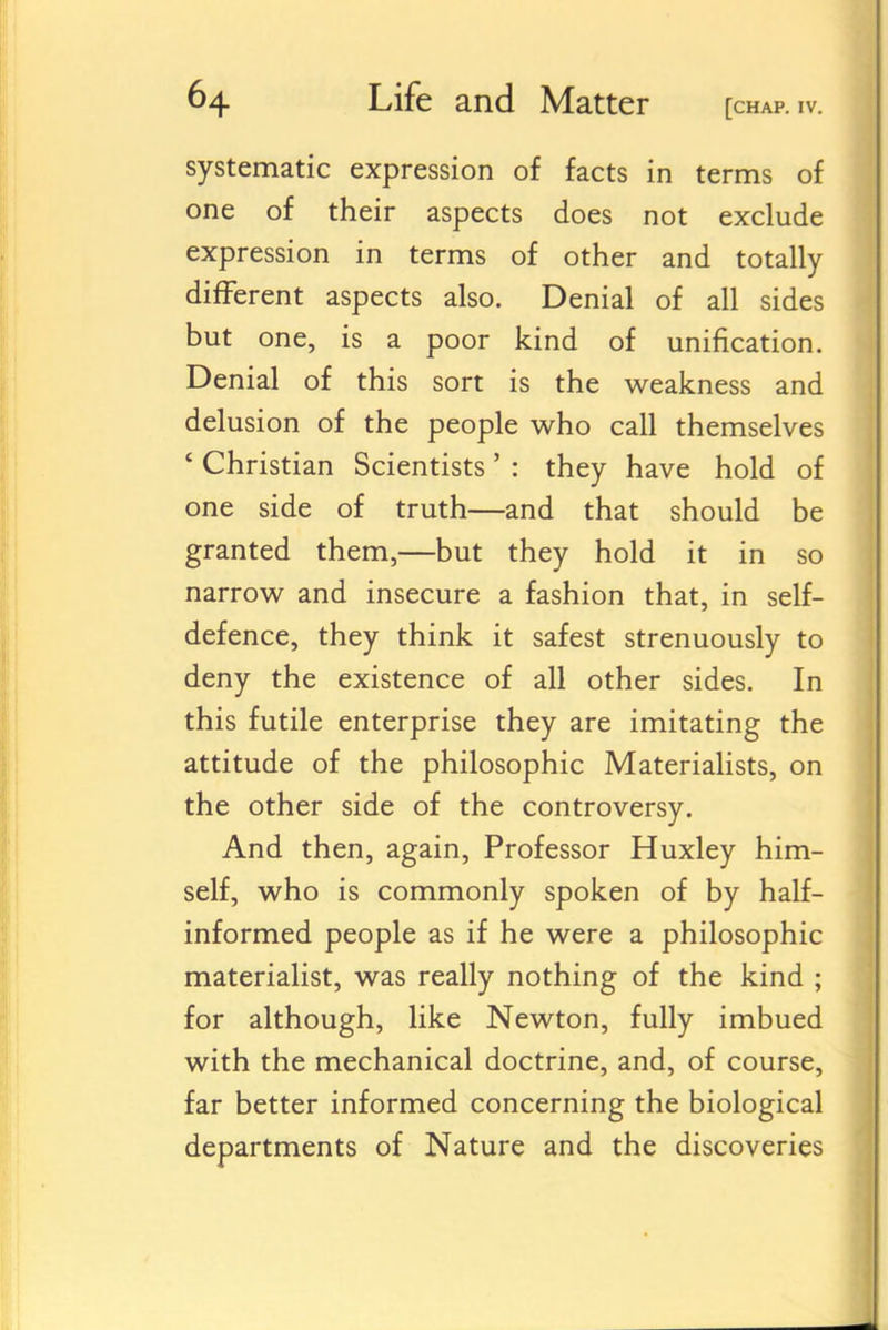 systematic expression of facts in terms of one of their aspects does not exclude expression in terms of other and totally different aspects also. Denial of all sides but one, is a poor kind of unification. Denial of this sort is the weakness and delusion of the people who call themselves * Christian Scientists' : they have hold of one side of truth—and that should be granted them,—but they hold it in so narrow and insecure a fashion that, in self- defence, they think it safest strenuously to deny the existence of all other sides. In this futile enterprise they are imitating the attitude of the philosophic Materialists, on the other side of the controversy. And then, again. Professor Huxley him- self, who is commonly spoken of by half- informed people as if he were a philosophic materialist, was really nothing of the kind ; for although, like Newton, fully imbued with the mechanical doctrine, and, of course, far better informed concerning the biological departments of Nature and the discoveries