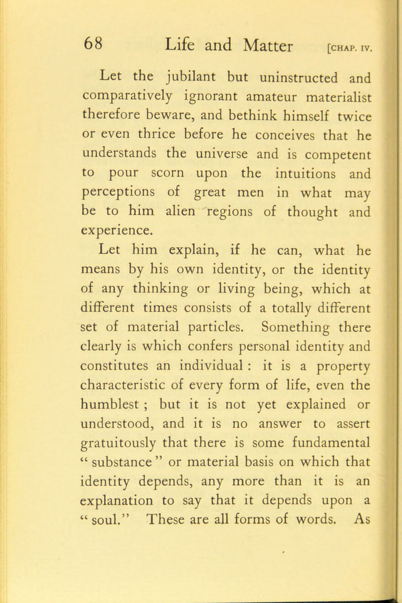 Let the jubilant but uninstructed and comparatively ignorant amateur materialist therefore beware, and bethink himself twice or even thrice before he conceives that he understands the universe and is competent to pour scorn upon the intuitions and perceptions of great men in what may be to him alien regions of thought and experience. Let him explain, if he can, what he means by his own identity, or the identity of any thinking or living being, which at different times consists of a totally different set of material particles. Something there clearly is which confers personal identity and constitutes an individual : it is a property characteristic of every form of life, even the humblest ; but it is not yet explained or understood, and it is no answer to assert gratuitously that there is some fundamental  substance  or material basis on which that identity depends, any more than it is an explanation to say that it depends upon a soul. These are all forms of words. As