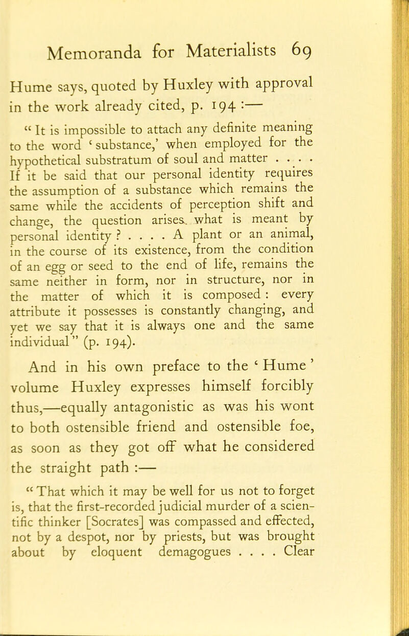 Hume says, quoted by Huxley with approval in the work already cited, p. 194 :—  It is impossible to attach any definite meaning to the word ' substance,' when employed for the hypothedcal substratum of soul and matter • • _ • • If it be said that our personal identity recpires the assumption of a substance which remains the same while the accidents of perception shift and change, the question arises, what is meant by personal idendty ? .... A plant or an animal, in the course of its existence, from the condition of an egg or seed to the end of life, remains the same neither in form, nor in structure, nor in the matter of which it is composed : every attribute it possesses is constantly changing, and yet we say that it is always one and the same individual (p. 194). And in his own preface to the ' Hume ' volume Huxley expresses himself forcibly thus,—equally antagonistic as was his wont to both ostensible friend and ostensible foe, as soon as they got off what he considered the straight path :—  That which it may be well for us not to forget is, that the first-recorded judicial murder of a scien- tific thinker [Socrates] was compassed and effected, not by a despot, nor by priests, but was brought about by eloquent demagogues .... Clear