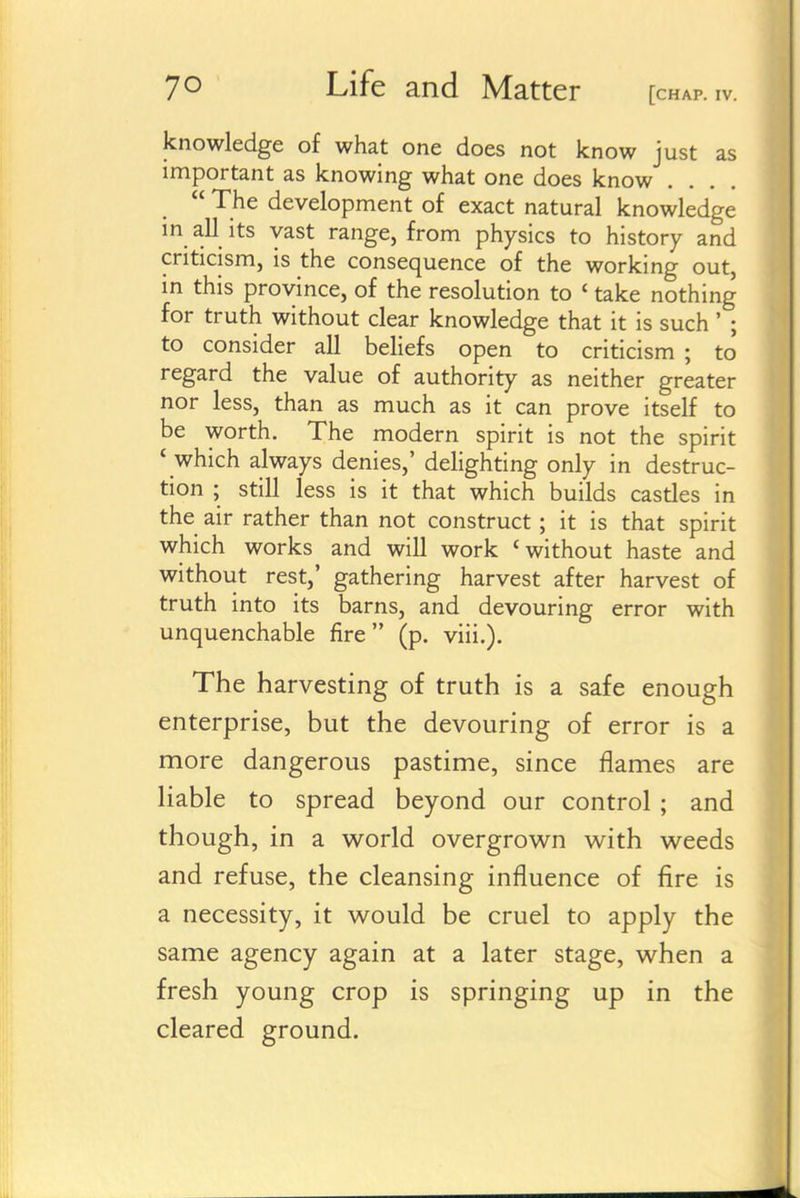 knowledge of what one does not know just as important as knowing what one does know  The development of exact natural knowledge m all its vast range, from physics to history and criticism, is the consequence of the working out, m this province, of the resolution to ' take nothing for truth without clear knowledge that it is such ' ; to consider all beliefs open to criticism ; to' regard the value of authority as neither greater nor less, than as much as it can prove itself to be worth. The modern spirit is not the spirit ' which always denies,' delighting only in destruc- tion ; still less is it that which builds castles in the air rather than not construct ; it is that spirit which works and will work 'without haste and without rest,' gathering harvest after harvest of truth into its barns, and devouring error with unquenchable fire (p. viii.). The harvesting of truth is a safe enough enterprise, but the devouring of error is a more dangerous pastime, since flames are liable to spread beyond our control; and though, in a w^orld overgrow^n with w^eeds and refuse, the cleansing influence of fire is a necessity, it would be cruel to apply the same agency again at a later stage, when a fresh young crop is springing up in the cleared ground.