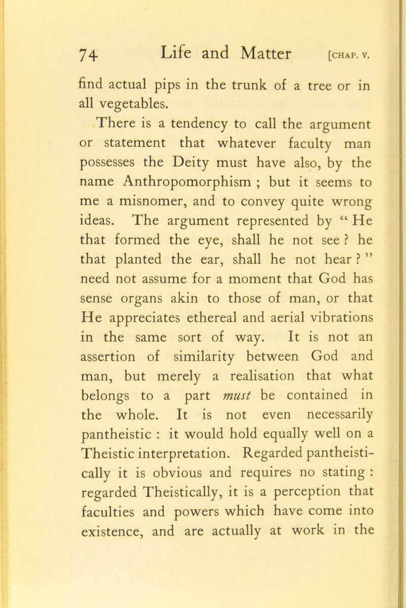 find actual pips in the trunk of a tree or in all vegetables. There is a tendency to call the argument or statement that whatever faculty man possesses the Deity must have also, by the name Anthropomorphism ; but it seems to me a misnomer, and to convey quite wrong ideas. The argument represented by  He that formed the eye, shall he not see ? he that planted the ear, shall he not hear ?  need not assume for a moment that God has sense organs akin to those of man, or that He appreciates ethereal and aerial vibrations in the same sort of way. It is not an assertion of similarity between God and man, but merely a realisation that what belongs to a part must be contained in the whole. It is not even necessarily pantheistic : it would hold equally well on a Theistic interpretation. Regarded pantheisti- cally it is obvious and requires no stating : regarded Theistically, it is a perception that faculties and powers which have come into existence, and are actually at work in the