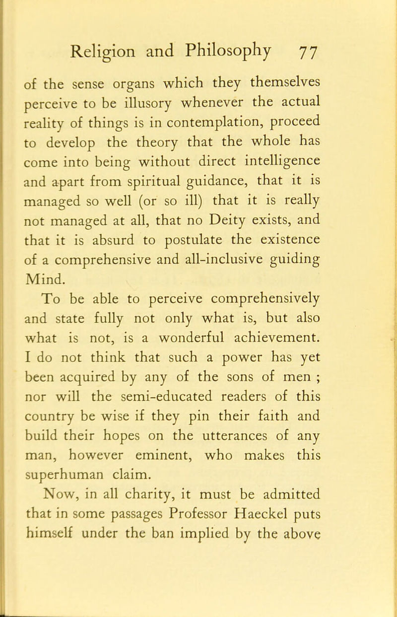 of the sense organs which they themselves perceive to be illusory whenever the actual reality of things is in contemplation, proceed to develop the theory that the whole has come into being without direct intelligence and apart from spiritual guidance, that it is managed so well (or so ill) that it is really not managed at all, that no Deity exists, and that it is absurd to postulate the existence of a comprehensive and all-inclusive guiding Mind. To be able to perceive comprehensively and state fully not only what is, but also what is not, is a wonderful achievement. I do not think that such a power has yet been acquired by any of the sons of men ; nor will the semi-educated readers of this country be wise if they pin their faith and build their hopes on the utterances of any man, however eminent, who makes this superhuman claim. Now, in all charity, it must be admitted that in some passages Professor Haeckel puts himself under the ban implied by the above