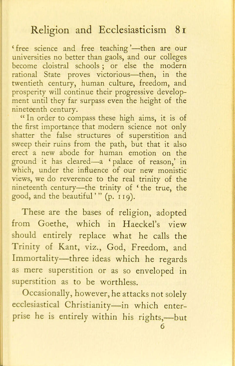 *free science and free teaching'—then are our universities no better than gaols, and our colleges become cloistral schools ; or else the modern rational State proves victorious—then, in the twentieth century, human culture, freedom, and prosperity will continue their progressive develop- ment until they far surpass even the height of the nineteenth century.  In order to compass these high aims, it is of the first importance that modern science not only shatter the false structures of superstition and sweep their ruins from the path, but that it also erect a new abode for human emotion on the ground it has cleared—a ' palace of reason,' in which, under the influence of our new monistic views, we do reverence to the real trinity of the nineteenth century—the trinity of * the true, the good, and the beautiful'  (p. 119). These are the bases of religion, adopted from Goethe, which in Haeckel's view- should entirely replace what he calls the Trinity of Kant, viz., God, Freedom, and Immortality—three ideas which he regards as mere superstition or as so enveloped in superstition as to be worthless. Occasionally, however, he attacks not solely ecclesiastical Christianity—in which enter- prise he is entirely within his rights,—but 6