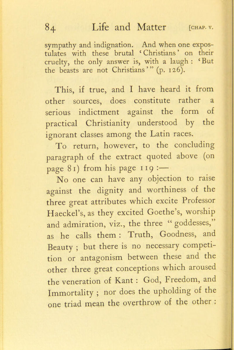 sympathy and indignation. And when one expos- tulates with these brutal ' Christians' on their cruelty, the only answer is, with a laugh : 'But the beasts are not Christians' (p. 126). This, if true, and I have heard it from other sources, does constitute rather a serious indictment against the form of practical Christianity understood by the ignorant classes among the Latin races. To return, however, to the concluding paragraph of the extract quoted above (on page 81) from his page 119 :— No one can have any objection to raise against the dignity and v^orthiness of the three great attributes which excite Professor Haeckel's, as they excited Goethe's, worship and admiration, viz., the three  goddesses, as he calls them : Truth, Goodness, and Beauty ; but there is no necessary competi- tion or antagonism between these and the other three great conceptions which aroused the veneration of Kant : God, Freedom, and Immortahty ; nor does the upholding of the gne triad mean the overthrow of the other :