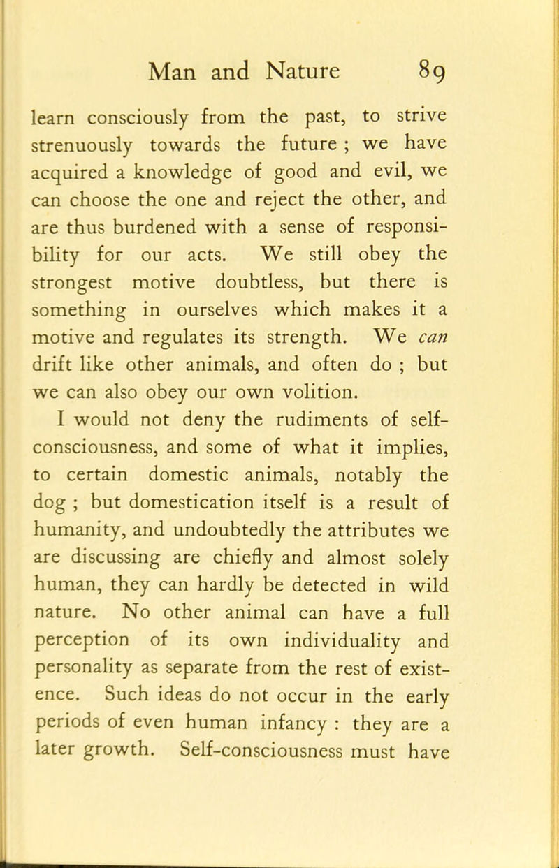 learn consciously from the past, to strive strenuously towards the future ; we have acquired a knowledge of good and evil, we can choose the one and reject the other, and are thus burdened with a sense of responsi- bility for our acts. We still obey the strongest motive doubtless, but there is something in ourselves which makes it a motive and regulates its strength. We can drift like other animals, and often do ; but we can also obey our own volition. I would not deny the rudiments of self- consciousness, and some of what it implies, to certain domestic animals, notably the dog ; but domestication itself is a result of humanity, and undoubtedly the attributes we are discussing are chiefly and almost solely human, they can hardly be detected in wild nature. No other animal can have a full perception of its own individuality and personality as separate from the rest of exist- ence. Such ideas do not occur in the early periods of even human infancy : they are a later growth. Self-consciousness must have