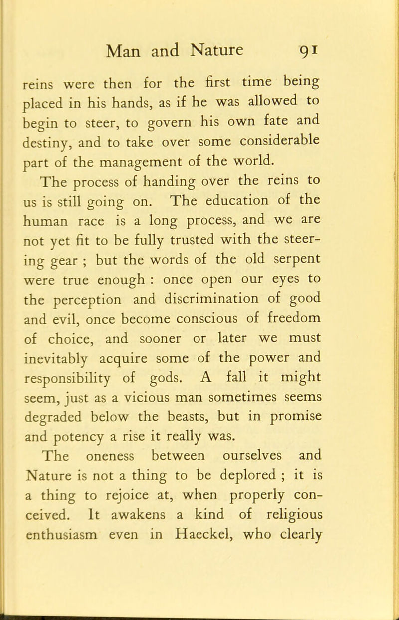 reins were then for the first time being placed in his hands, as if he was allowed to begin to steer, to govern his own fate and destiny, and to take over some considerable part of the management of the world. The process of handing over the reins to us is still going on. The education of the human race is a long process, and we are not yet fit to be fully trusted with the steer- ing gear ; but the words of the old serpent were true enough : once open our eyes to the perception and discrimination of good and evil, once become conscious of freedom of choice, and sooner or later we must inevitably acquire some of the power and responsibility of gods. A fall it might seem, just as a vicious man sometimes seems degraded below the beasts, but in promise and potency a rise it really was. The oneness between ourselves and Nature is not a thing to be deplored ; it is a thing to rejoice at, when properly con- ceived. It awakens a kind of religious enthusiasm even in Haeckel, who clearly