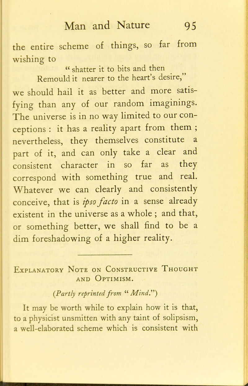 the entire scheme of things, so far from wishing to  shatter it to bits and then Remould it nearer to the heart's desire, we should hail it as better and more satis- fying than any of our random imaginings. The universe is in no way limited to our con- ceptions : it has a reality apart from them ; nevertheless, they themselves constitute a part of it, and can only take a clear and consistent character in so far as they correspond with something true and real. Whatever we can clearly and consistently conceive, that is ipso facto in a sense already existent in the universe as a whole ; and that, or something better, we shall find to be a dim foreshadowing of a higher reality. Explanatory Note on Constructive Thought AND Optimism. {Partly reprinted from  Mind) It may be worth while to explain how it is that, to a physicist unsmitten with any taint of solipsism, a well-elaborated scheme which is consistent with