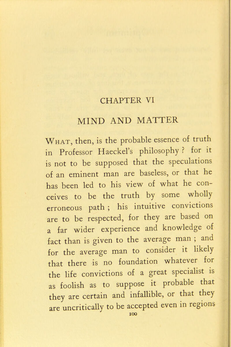 CHAPTER VI MIND AND MATTER What, then, is the probable essence of truth in Professor Haeckel's philosophy ? for it is not to be supposed that the speculations of an eminent man are baseless, or that he has been led to his view of what he con- ceives to be the truth by some wholly erroneous path ; his intuitive convictions are to be respected, for they are based on a far wider experience and knowledge of fact than is given to the average man ; and for the average man to consider it Hkely that there is no foundation whatever for the life convictions of a great specialist is as foolish as to suppose it probable that they are certain and infallible, or that they are uncritically to be accepted even in regions lOO