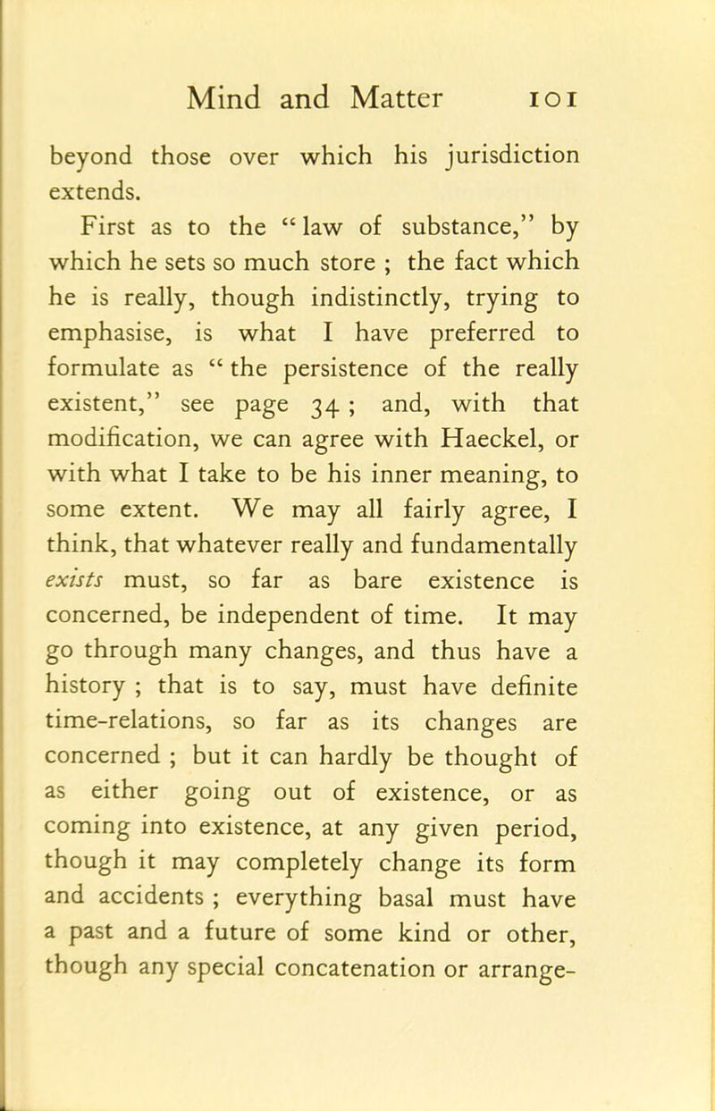 beyond those over which his jurisdiction extends. First as to the  law of substance, by which he sets so much store ; the fact which he is really, though indistinctly, trying to emphasise, is what I have preferred to formulate as  the persistence of the really existent, see page 34 ; and, with that modification, we can agree with Haeckel, or with what I take to be his inner meaning, to some extent. We may all fairly agree, I think, that whatever really and fundamentally exists must, so far as bare existence is concerned, be independent of time. It may go through many changes, and thus have a history ; that is to say, must have definite time-relations, so far as its changes are concerned ; but it can hardly be thought of as either going out of existence, or as coming into existence, at any given period, though it may completely change its form and accidents ; everything basal must have a past and a future of some kind or other, though any special concatenation or arrange-