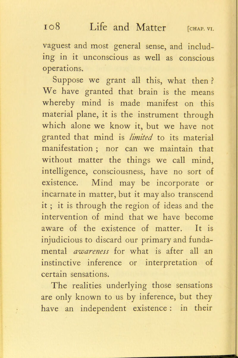 vaguest and most general sense, and includ- ing in it unconscious as well as conscious operations. Suppose we grant all this, what then ? We have granted that brain is the means whereby mind is made manifest on this material plane, it is the instrument through which alone we know it, but we have not granted that mind is limited to its material manifestation ; nor can we maintain that without matter the things we call mind, intelligence, consciousness, have no sort of existence. Mind may be incorporate or incarnate in matter, but it may also transcend it ; it is through the region of ideas and the intervention of mind that we have become aware of the existence of matter. It is injudicious to discard our primary and funda- mental awareness for what is after all an instinctive inference or interpretation of certain sensations. The realities underlying those sensations are only known to us by inference, but they have an independent existence : in their