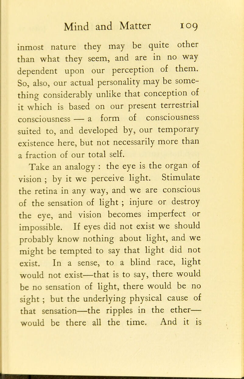 inmost nature they may be quite other than what they seem, and are in no way dependent upon our perception of them. So, also, our actual personality may be some- thing considerably unlike that conception of it which is based on our present terrestrial consciousness — a form of consciousness suited to, and developed by, our temporary existence here, but not necessarily more than a fraction of our total self. Take an analogy : the eye is the organ of vision ; by it we perceive light. Stimulate the retina in any way, and we are conscious of the sensation of Hght ; injure or destroy the eye, and vision becomes imperfect or impossible. If eyes did not exist we should probably know nothing about Ught, and we might be tempted to say that light did not exist. In a sense, to a Wind race, Hght would not exist—that is to say, there would be no sensation of hght, there would be no sight ; but the underlying physical cause of that sensation—the ripples in the ether— would be there all the time. And it is