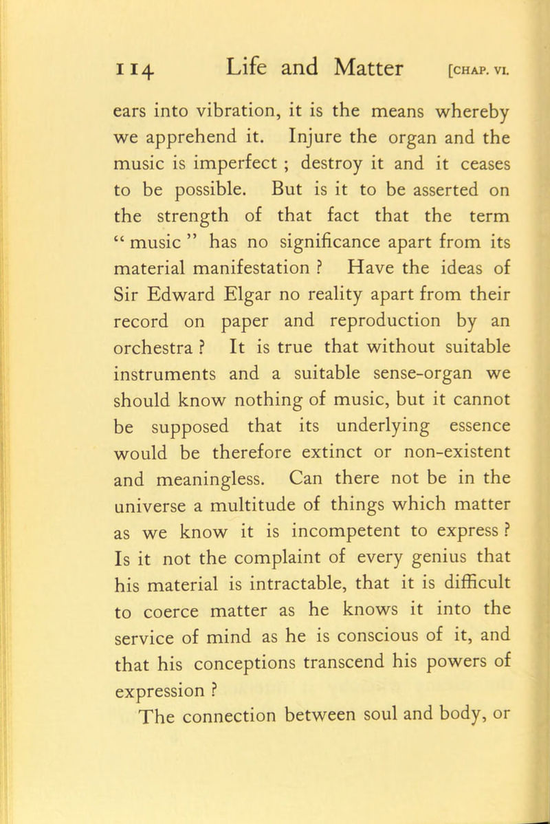 ears into vibration, it is the means whereby we apprehend it. Injure the organ and the music is imperfect; destroy it and it ceases to be possible. But is it to be asserted on the strength of that fact that the term  music  has no significance apart from its material manifestation ? Have the ideas of Sir Edward Elgar no reality apart from their record on paper and reproduction by an orchestra ? It is true that without suitable instruments and a suitable sense-organ we should know nothing of music, but it cannot be supposed that its underlying essence would be therefore extinct or non-existent and meaningless. Can there not be in the universe a multitude of things which matter as we know it is incompetent to express ? Is it not the complaint of every genius that his material is intractable, that it is difficult to coerce matter as he knows it into the service of mind as he is conscious of it, and that his conceptions transcend his powers of expression ? The connection between soul and body, or