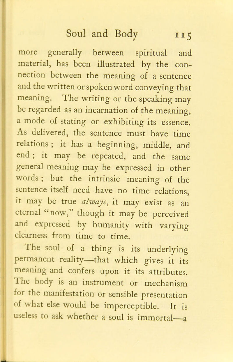 more generally between spiritual and material, has been illustrated by the con- nection between the meaning of a sentence and the written or spoken word conveying that meaning. The writing or the speaking may be regarded as an incarnation of the meaning, a mode of stating or exhibiting its essence. As delivered, the sentence must have time relations ; it has a beginning, middle, and end ; it may be repeated, and the same general meaning may be expressed in other words ; but the intrinsic meaning of the sentence itself need have no time relations, it may be true always^ it may exist as an eternal now, though it may be perceived and expressed by humanity with varying clearness from time to time. The soul of a thing is its underlying permanent reality—that which gives it its meaning and confers upon it its attributes. The body is an instrument or mechanism for the manifestation or sensible presentation of what else would be imperceptible. It is useless to ask whether a soul is immortal—a