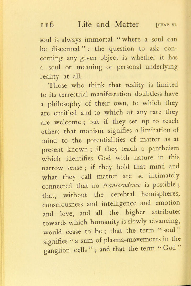 soul is always immortal  where a soul can be discerned : the question to ask. con- cerning any given object is whether it has a soul or meaning or personal underlying reality at all. Those who think that reality is limited to its terrestrial manifestation doubtless have a philosophy of their own, to which they are entitled and to which at any rate they are welcome ; but if they set up to teach others that monism signifies a hmitation of mind to the potentialities of matter as at present known ; if they teach a pantheism which identifies God with nature in this narrow sense ; if they hold that mind and what they call matter are so intimately connected that no transcendence is possible ; that, without the cerebral hemispheres, consciousness and intelligence and emotion and love, and all the higher attributes towards which humanity is slowly advancing, would cease to be ; that the term  soul signifies  a sum of plasma-movements in the gangUon cells  ; and that the term  God 