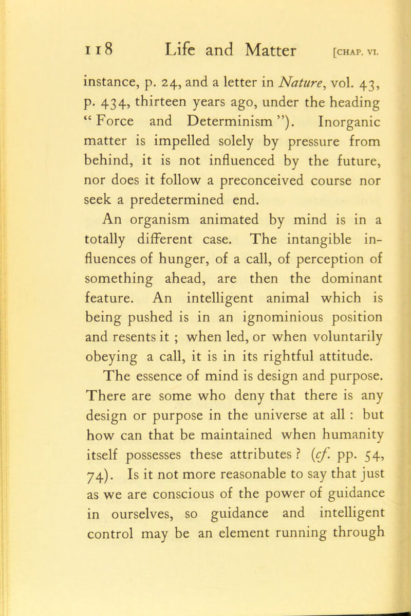 instance, p. 24, and a letter in Nature^ vol. 43, p. 434, thirteen years ago, under the heading Force and Determinism). Inorganic matter is impelled solely by pressure from behind, it is not influenced by the future, nor does it follow a preconceived course nor seek a predetermined end. An organism animated by mind is in a totally different case. The intangible in- fluences of hunger, of a call, of perception of something ahead, are then the dominant feature. An intelligent animal which is being pushed is in an ignominious position and resents it ; when led, or when voluntarily obeying a call, it is in its rightful attitude. The essence of mind is design and purpose. There are some who deny that there is any design or purpose in the universe at all: but how can that be maintained when humanity itself possesses these attributes ? {cf. pp. 54, 74). Is it not more reasonable to say that just as we are conscious of the power of guidance in ourselves, so guidance and intelligent control may be an element running through