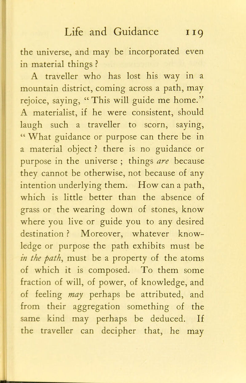 the universe, and may be incorporated even in material things ? A traveller who has lost his way in a mountain district, coming across a path, may rejoice, saying, This will guide me home. A materialist, if he were consistent, should laugh such a traveller to scorn, saying,  What guidance or purpose can there be in a material object ? there is no guidance or purpose in the universe ; things are because they cannot be otherwise, not because of any intention underlying them. How can a path, which is little better than the absence of grass or the wearing down of stones, know where you live or guide you to any desired destination ? Moreover, whatever know- ledge or purpose the path exhibits must be in the path, must be a property of the atoms of which it is composed. To them some fraction of will, of power, of knowledge, and of feeling may perhaps be attributed, and from their aggregation something of the same kind may perhaps be deduced. If the traveller can decipher that, he may