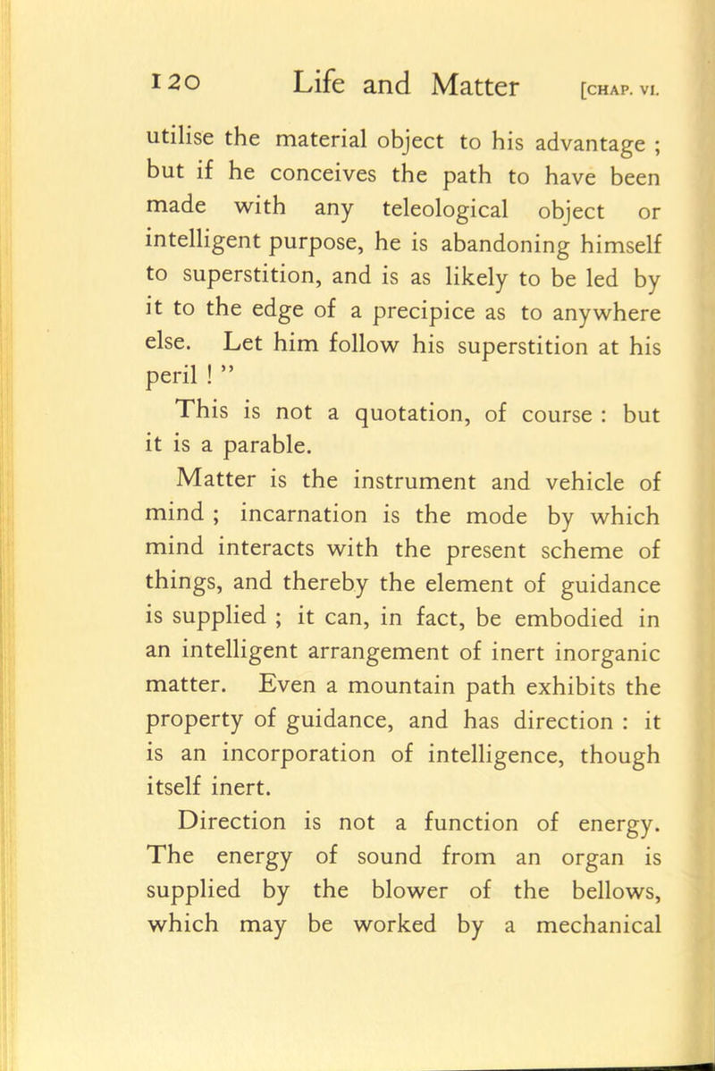 utilise the material object to his advantage ; but if he conceives the path to have been made v^ith any teleological object or intelligent purpose, he is abandoning himself to superstition, and is as Hkely to be led by it to the edge of a precipice as to anywhere else. Let him follow his superstition at his peril !  This is not a quotation, of course : but it is a parable. Matter is the instrument and vehicle of mind ; incarnation is the mode by which mind interacts with the present scheme of things, and thereby the element of guidance is supplied ; it can, in fact, be embodied in an intelligent arrangement of inert inorganic matter. Even a mountain path exhibits the property of guidance, and has direction : it is an incorporation of intelligence, though itself inert. Direction is not a function of energy. The energy of sound from an organ is supplied by the blower of the bellows, which may be worked by a mechanical