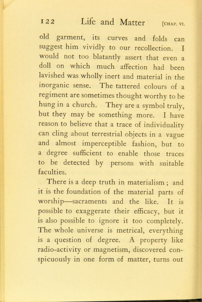 old garment, its curves and folds can suggest him vividly to our recollection. I would not too blatantly assert that even a doll on which much affection had been lavished was wholly inert and material in the inorganic sense. The tattered colours of a regiment are sometimes thought worthy to be hung in a church. They are a symbol truly, but th ey may be something more. I have reason to believe that a trace of individuaHty can cling about terrestrial objects in a vague and almost imperceptible fashion, but to a degree sufficient to enable those traces to be detected by persons with suitable faculties. There is a deep truth in materialism ; and it is the foundation of the material parts of worship—sacraments and the like. It is possible to exaggerate their efficacy, but it is also possible to ignore it too completely. The whole universe is metrical, everything is a question of degree. A property like radio-activity or magnetism, discovered con- spicuously in one form of matter, turns out