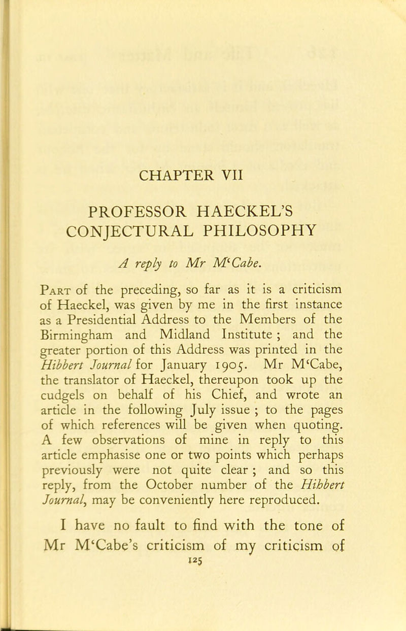 CHAPTER VII PROFESSOR HAECKEL'S CONJECTURAL PHILOSOPHY A reply to Mr M-Cahe. Part of the preceding, so far as it is a criticism of Haeckel, was given by me in the first instance as a Presidential Address to the Members of the Birmingham and Midland Institute ; and the greater portion of this Address was printed in the Hibbert Journal ior January 1905. Mr M'Cabe, the translator of Haeckel, thereupon took up the cudgels on behalf of his Chief, and wrote an article in the following July issue ; to the pages of which references will be given when quoting. A few observations of mine in reply to this article emphasise one or two points which perhaps previously were not quite clear; and so this reply, from the October number of the Hihbert Journal^ may be conveniently here reproduced. I have no fault to find with the tone of Mr M'Cabe's criticism of my criticism of