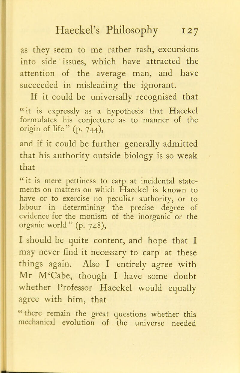 as they seem to me rather rash, excursions into side issues, which have attracted the attention of the average man, and have succeeded in misleading the ignorant. If it could be universally recognised that  it is expressly as a hypothesis that Haeckel formulates his conjecture as to manner of the origin of life  (p. 744), and if it could be further generally admitted that his authority outside biology is so weak that  it is mere pettiness to carp at incidental state- ments on matters on which Haeckel is known to have or to exercise no peculiar authority, or to labour in determining the precise degree of evidence for the monism of the inorganic or the organic world  (p. 748), I should be quite content, and hope that I may never find it necessary to carp at these things again. Also I entirely agree with Mr M'Cabe, though I have some doubt whether Professor Haeckel would equally agree with him, that there remain the great questions whether this mechanical evolution of the universe needed