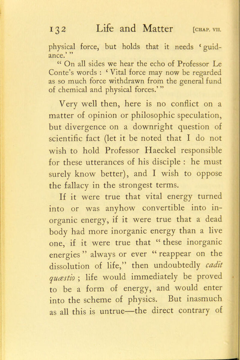 physical force, but holds that it needs ' guid- ance.  On all sides we hear the echo of Professor Le Conte's words : ' Vital force may now be regarded as so much force withdrawn from the general fund of chemical and physical forces,' Very well then, here is no conflict on a matter of opinion or philosophic speculation, but divergence on a downright question of scientific fact (let it be noted that I do not wish to hold Professor Haeckel responsible for these utterances of his disciple : he must surely know better), and I wish to oppose the fallacy in the strongest terms. If it were true that vital energy turned into or was anyhow convertible into in- organic energy, if it were true that a dead body had more inorganic energy than a live one, if it were true that  these inorganic energies  always or ever  reappear on the dissolution of hfe, then undoubtedly ca^/k quczstio ; life would immediately be proved to be a form of energy, and would enter into the scheme of physics. But inasmuch as all this is untrue—the direct contrary of