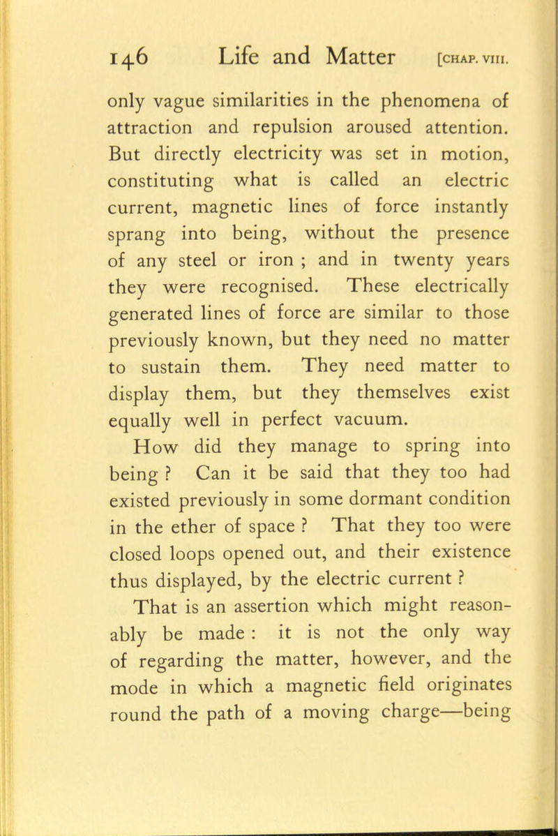 only vague similarities in the phenomena of attraction and repulsion aroused attention. But directly electricity was set in motion, constituting what is called an electric current, magnetic lines of force instantly sprang into being, without the presence of any steel or iron ; and in twenty years they were recognised. These electrically generated lines of force are similar to those previously known, but they need no matter to sustain them. They need matter to display them, but they themselves exist equally well in perfect vacuum. How did they manage to spring into being ? Can it be said that they too had existed previously in some dormant condition in the ether of space ? That they too were closed loops opened out, and their existence thus displayed, by the electric current.? That is an assertion which might reason- ably be made : it is not the only way of regarding the matter, however, and the mode in which a magnetic field originates round the path of a moving charge—being