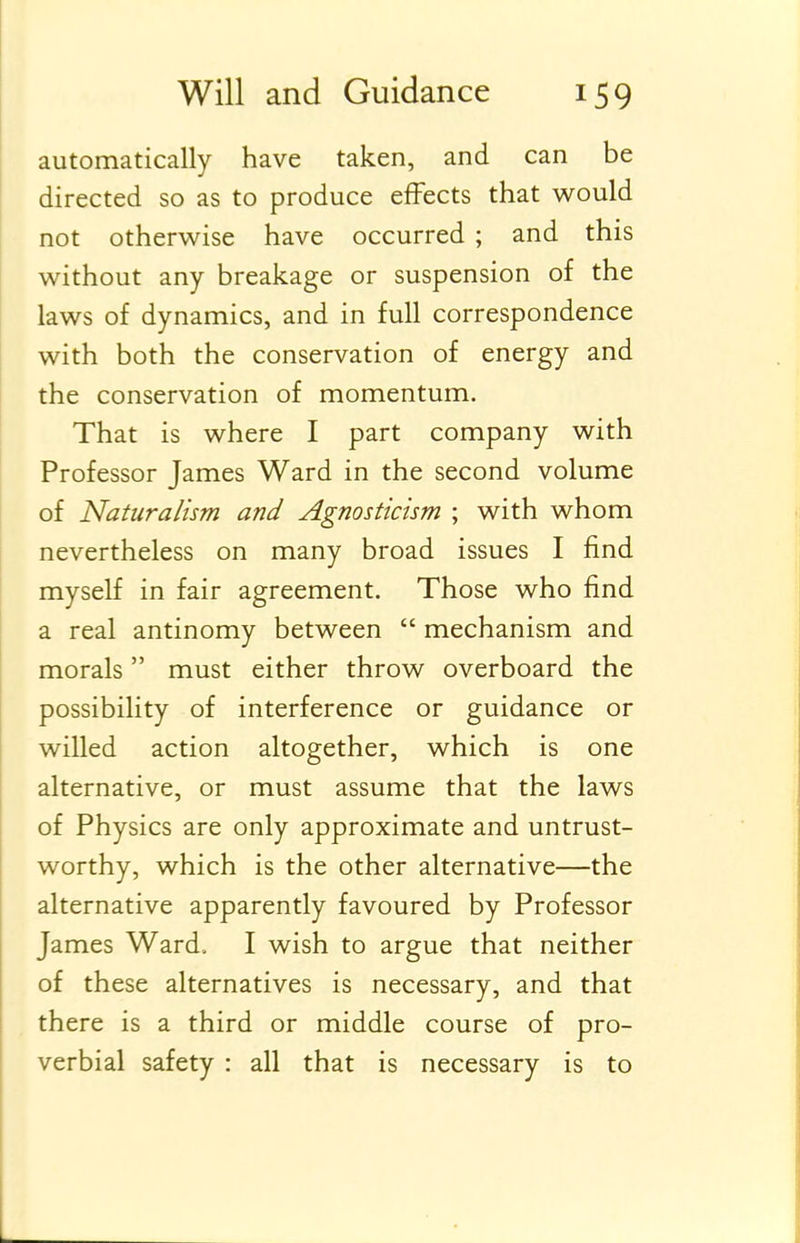 automatically have taken, and can be directed so as to produce effects that would not otherwise have occurred ; and this without any breakage or suspension of the laws of dynamics, and in full correspondence with both the conservation of energy and the conservation of momentum. That is where I part company with Professor James Ward in the second volume of Naturalism and Agnosticism ; with whom nevertheless on many broad issues I find myself in fair agreement. Those who find a real antinomy between mechanism and morals must either throw overboard the possibility of interference or guidance or willed action altogether, which is one alternative, or must assume that the laws of Physics are only approximate and untrust- worthy, which is the other alternative—the alternative apparently favoured by Professor James Ward.. I wish to argue that neither of these alternatives is necessary, and that there is a third or middle course of pro- verbial safety : all that is necessary is to