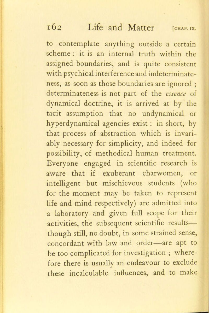 to contemplate anything outside a certain scheme : it is an internal truth within the assigned boundaries, and is quite consistent with psychical interference and indeterminate- ness, as soon as those boundaries are ignored ; determinateness is not part of the essence of dynamical doctrine, it is arrived at by the tacit assumption that no undynamical or hyperdynamical agencies exist : in short, by that process of abstraction which is invari- ably necessary for simplicity, and indeed for possibility, of methodical human treatment. Everyone engaged in scientific research is aware that if exuberant charwomen, or intelligent but mischievous students (who for the moment may be taken to represent life and mind respectively) are admitted into a laboratory and given full scope for their activities, the subsequent scientific results— though still, no doubt, in some strained sense, concordant with law and order—are apt to be too complicated for investigation ; where- fore there is usually an endeavour to exclude these incalculable influences, and to make