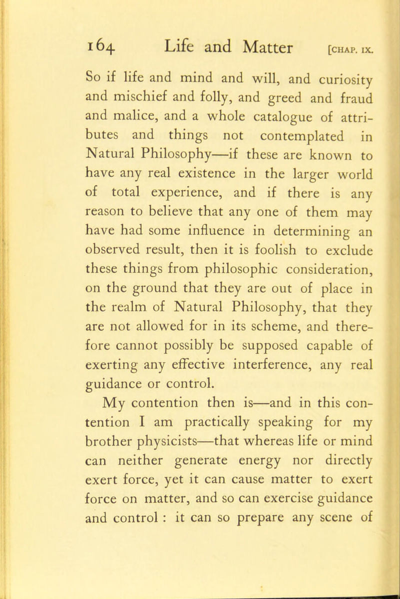 So if life and mind and will, and curiosity and mischief and folly, and greed and fraud and malice, and a whole catalogue of attri- butes and things not contemplated in Natural Philosophy—if these are known to have any real existence in the larger world of total experience, and if there is any reason to believe that any one of them may have had some influence in determining an observed result, then it is foolish to exclude these things from philosophic consideration, on the ground that they are out of place in the realm of Natural Philosophy, that they are not allowed for in its scheme, and there- fore cannot possibly be supposed capable of exerting any effective interference, any real guidance or control. My contention then is—and in this con- tention I am practically speaking for my brother physicists—that whereas life or mind can neither generate energy nor directly exert force, yet it can cause matter to exert force on matter, and so can exercise guidance and control : it can so prepare any scene of