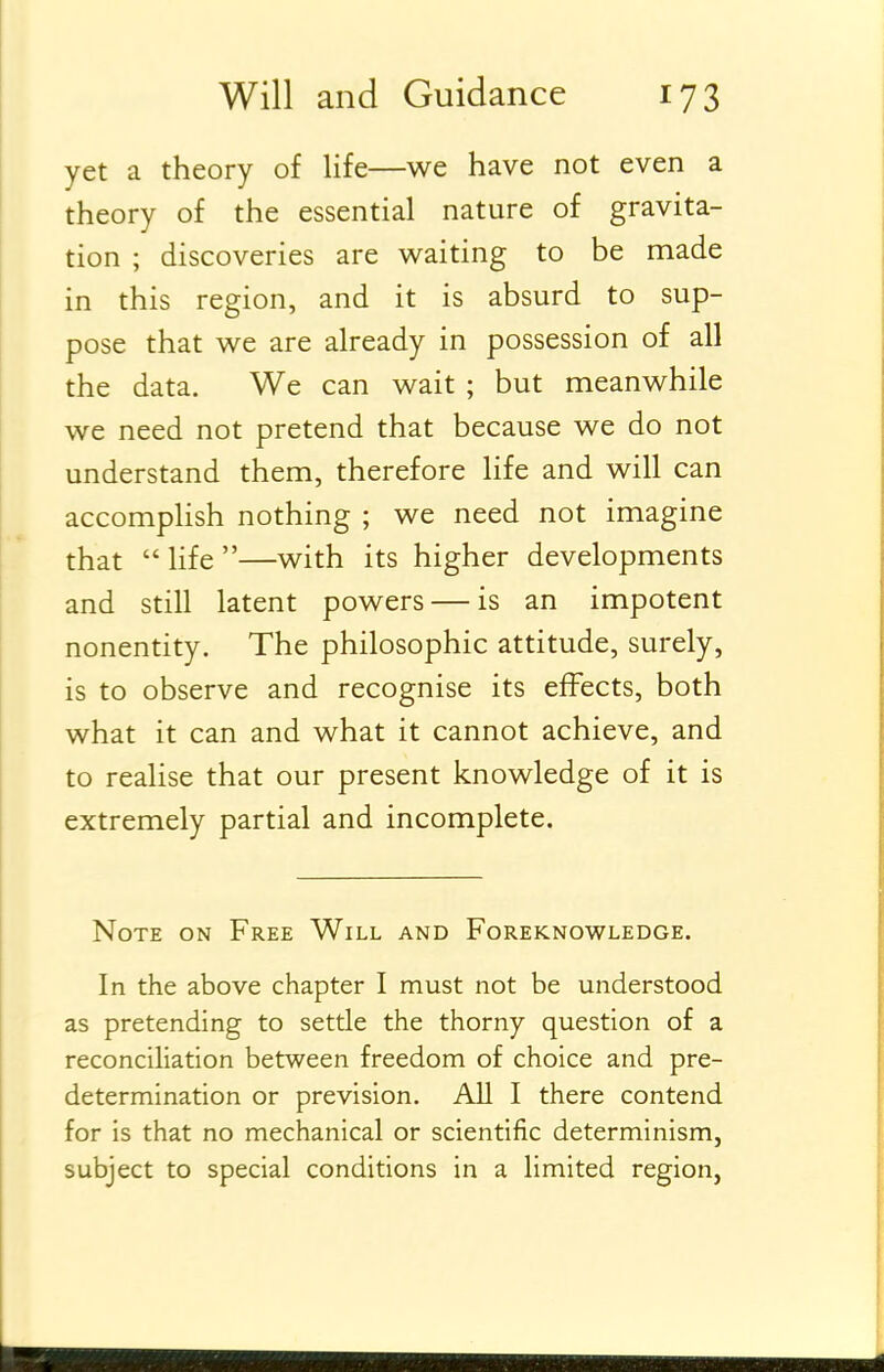 yet a theory of life—we have not even a theory of the essential nature of gravita- tion ; discoveries are waiting to be made in this region, and it is absurd to sup- pose that we are already in possession of all the data. We can wait ; but meanwhile we need not pretend that because we do not understand them, therefore life and will can accomplish nothing ; we need not imagine that  life —with its higher developments and still latent powers — is an impotent nonentity. The philosophic attitude, surely, is to observe and recognise its effects, both what it can and what it cannot achieve, and to realise that our present knowledge of it is extremely partial and incomplete. Note on Free Will and Foreknowledge. In the above chapter I must not be understood as pretending to settle the thorny question of a reconciliation between freedom of choice and pre- determination or prevision. All I there contend for is that no mechanical or scientific determinism, subject to special conditions in a limited region,