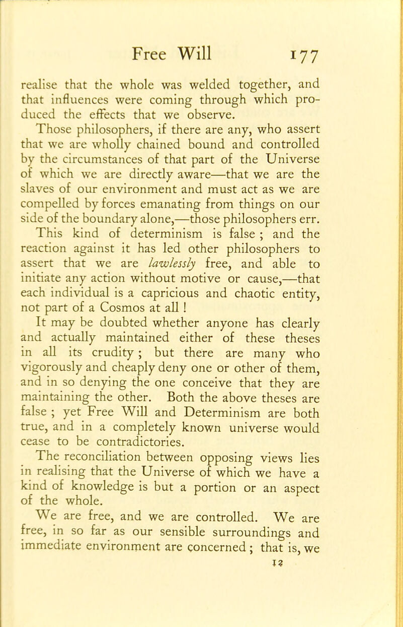 realise that the whole was welded together, and that influences were coming through which pro- duced the effects that we observe. Those philosophers, if there are any, who assert that we are wholly chained bound and controlled by the circumstances of that part of the Universe of which we are directly aware—that we are the slaves of our environment and must act as we are compelled by forces emanating from things on our side of the boundary alone,—those philosophers err. This kind of determinism is false ; and the reaction against it has led other philosophers to assert that we are lawlessly free, and able to initiate any action without motive or cause,—that each individual is a capricious and chaotic entity, not part of a Cosmos at all ! It may be doubted whether anyone has clearly and actually maintained either of these theses in all its crudity ; but there are many who vigorously and cheaply deny one or other of them, and in so denying the one conceive that they are maintaining the other. Both the above theses are false ; yet Free Will and Determinism are both true, and in a completely known universe would cease to be contradictories. The reconciliation between opposing views lies in realising that the Universe of which we have a kind of knowledge is but a portion or an aspect of the whole. We are free, and we are controlled. We are free, in so far as our sensible surroundings and immediate environment are concerned ; that is, we I?