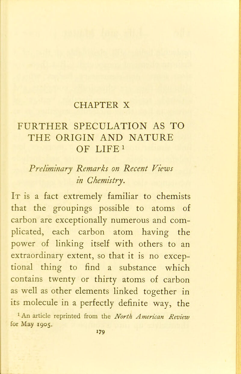 CHAPTER X FURTHER SPECULATION AS TO THE ORIGIN AND NATURE OF LIFEi Preliminary Remarks on Recent Views in Chemistry. It is a fact extremely familiar to chemists that the groupings possible to atoms of carbon are exceptionally numerous and com- plicated, each carbon atom having the power of linking itself with others to an extraordinary extent, so that it is no excep- tional thing to find a substance which contains twenty or thirty atoms of carbon as well as other elements linked together in its molecule in a perfectly definite way, the 1 An article reprinted from the North American Review for May 1905.