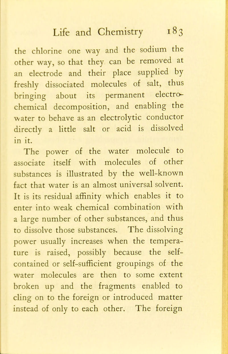 the chlorine one way and the sodium the other way, so that they can be removed at an electrode and their place supplied by freshly dissociated molecules of salt, thus bringing about its permanent electro- chemical decomposition, and enabling the water to behave as an electrolytic conductor directly a Httle salt or acid is dissolved in it. The power of the water molecule to associate itself with molecules of other substances is illustrated by the well-known fact that water is an almost universal solvent. It is its residual affinity which enables it to enter into weak chemical combination with a large number of other substances, and thus to dissolve those substances. The dissolving power usually increases when the tempera- ture is raised, possibly because the self- contained or self-sufficient groupings of the water molecules are then to some extent broken up and the fragments enabled to cling on to the foreign or introduced matter instead of only to each other. The foreign