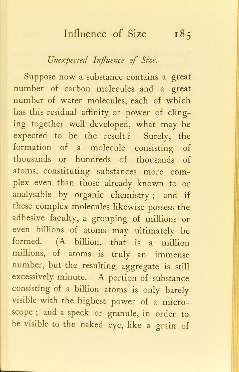 Unexpected Influence of Size. Suppose now a substance contains a great number of carbon molecules and a great number of water molecules, each of which has this residual affinity or power of cling- ing together well developed, what may be expected to be the result ? Surely, the formation of a molecule consisting of thousands or hundreds of thousands of atoms, constituting substances more com- plex even than those already known to or analysable by organic chemistry ; and if these complex molecules likewise possess the adhesive faculty, a grouping of milHons or even billions of atoms may ultimately be formed. (A bilHon, that is a milhon miUions, of atoms is truly an immense number, but the resulting aggregate is still excessively minute. A portion of substance consisting of a billion atoms is only barely visible with the highest power of a micro- scope ; and a speck or granule, in order to be visible to the naked eye, like a grain of