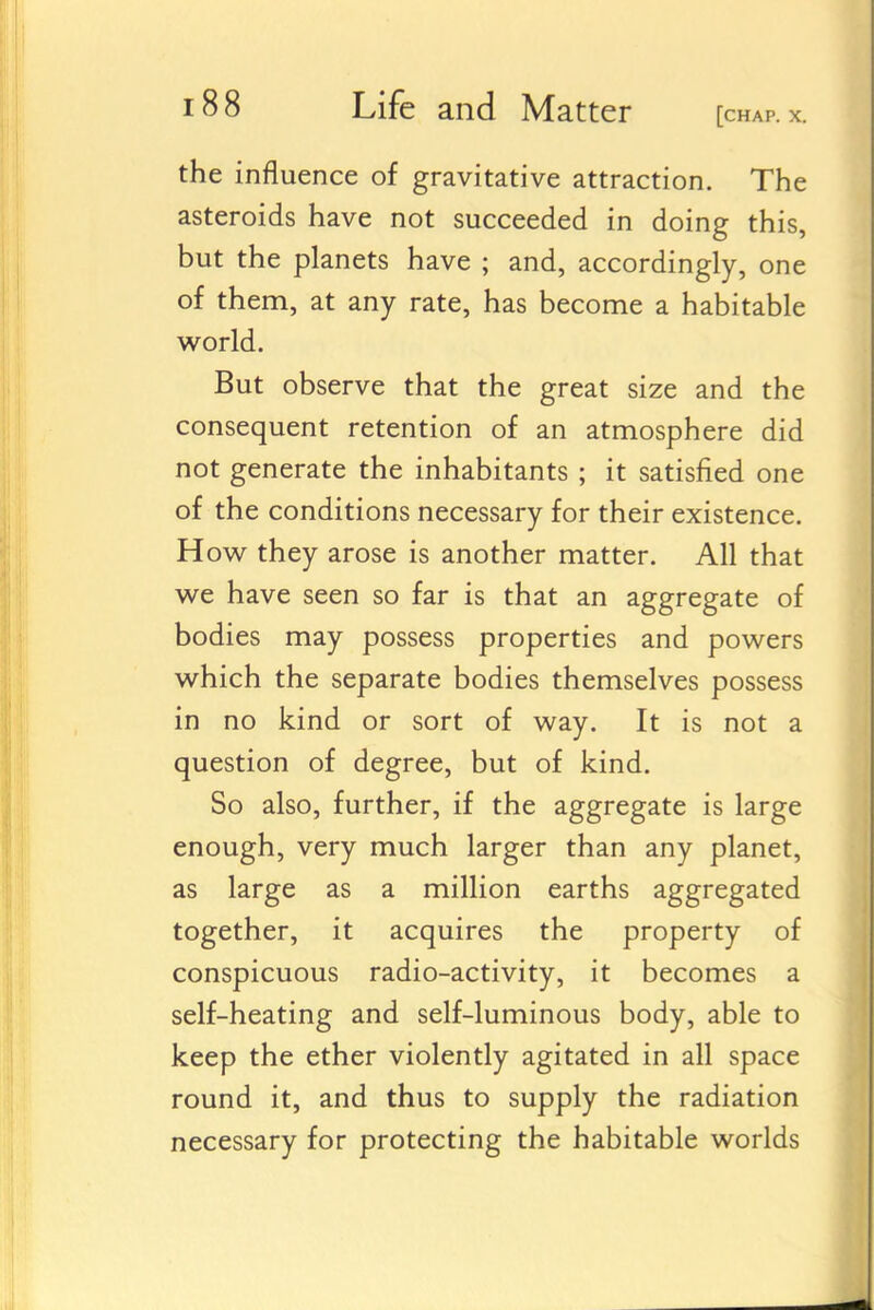 the influence of gravitative attraction. The asteroids have not succeeded in doing this, but the planets have ; and, accordingly, one of them, at any rate, has become a habitable world. But observe that the great size and the consequent retention of an atmosphere did not generate the inhabitants ; it satisfied one of the conditions necessary for their existence. How they arose is another matter. All that we have seen so far is that an aggregate of bodies may possess properties and powers which the separate bodies themselves possess in no kind or sort of way. It is not a question of degree, but of kind. So also, further, if the aggregate is large enough, very much larger than any planet, as large as a million earths aggregated together, it acquires the property of conspicuous radio-activity, it becomes a self-heating and self-luminous body, able to keep the ether violently agitated in all space round it, and thus to supply the radiation necessary for protecting the habitable worlds