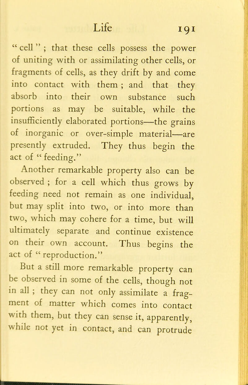  cell  ; that these cells possess the power of uniting with or assimilating other cells, or fragments of cells, as they drift by and come into contact with them ; and that they absorb into their own substance such portions as may be suitable, while the insufficiently elaborated portions—the grains of inorganic or over-simple material—are presently extruded. They thus begin the act of  feeding. Another remarkable property also can be observed ; for a cell which thus grows by feeding need not remain as one individual, but may spHt into two, or into more than two, which may cohere for a time, but will ultimately separate and continue existence on their own account. Thus begins the act of  reproduction. But a still more remarkable property can be observed in some of the cells, though not in all ; they can not only assimilate a frag- ment of matter which comes into contact with them, but they can sense it, apparently, while not yet in contact, and can protrude