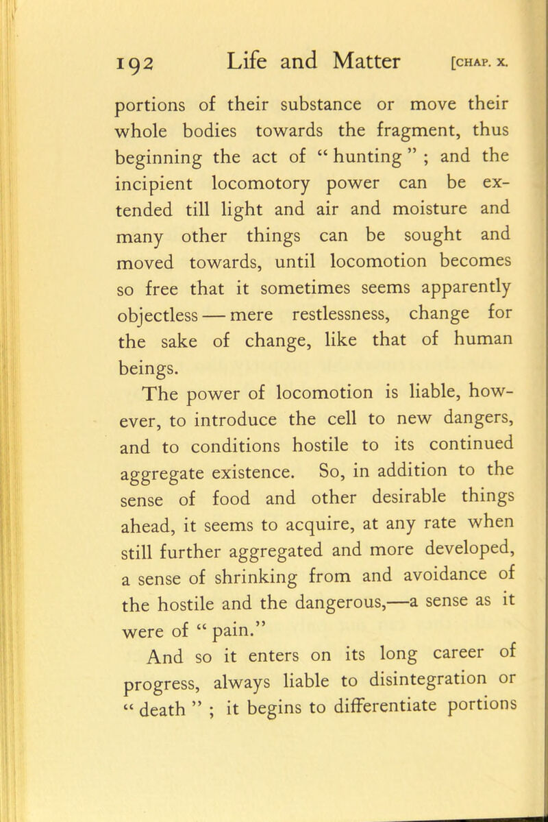 portions of their substance or move their whole bodies towards the fragment, thus beginning the act of  hunting  ; and the incipient locomotory power can be ex- tended till light and air and moisture and many other things can be sought and moved towards, until locomotion becomes so free that it sometimes seems apparently objectless — mere restlessness, change for the sake of change, like that of human beings. The power of locomotion is liable, how- ever, to introduce the cell to new dangers, and to conditions hostile to its continued aggregate existence. So, in addition to the sense of food and other desirable things ahead, it seems to acquire, at any rate when still further aggregated and more developed, a sense of shrinking from and avoidance of the hostile and the dangerous,—a sense as it were of  pain. And so it enters on its long career of progress, always liable to disintegration or  death  ; it begins to differentiate portions