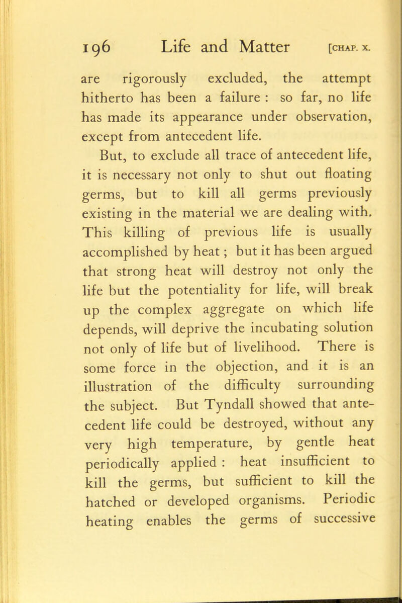 are rigorously excluded, the attempt hitherto has been a failure : so far, no life has made its appearance under observation, except from antecedent life. But, to exclude all trace of antecedent life, it is necessary not only to shut out floating germs, but to kill all germs previously existing in the material we are dealing with. This killing of previous life is usually accomplished by heat; but it has been argued that strong heat will destroy not only the life but the potentiaUty for life, will break up the complex aggregate on which Hfe depends, will deprive the incubating solution not only of life but of livelihood. There is some force in the objection, and it is an illustration of the difficulty surrounding the subject. But Tyndall showed that ante- cedent hfe could be destroyed, without any very high temperature, by gentle heat periodically apphed : heat insufficient to kill the germs, but sufficient to kill the hatched or developed organisms. Periodic heating enables the germs of successive