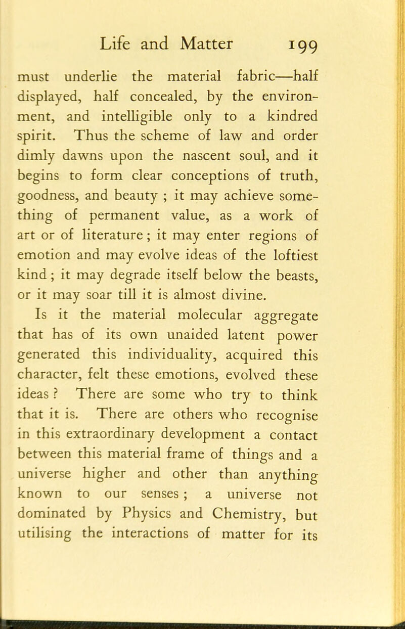 must underlie the material fabric—half displayed, half concealed, by the environ- ment, and intelligible only to a kindred spirit. Thus the scheme of law and order dimly dawns upon the nascent soul, and it begins to form clear conceptions of truth, goodness, and beauty ; it may achieve some- thing of permanent value, as a work of art or of literature; it may enter regions of emotion and may evolve ideas of the loftiest kind; it may degrade itself below the beasts, or it may soar till it is almost divine. Is it the material molecular aggregate that has of its own unaided latent power generated this individuality, acquired this character, felt these emotions, evolved these ideas ? There are some who try to think that it is. There are others who recognise in this extraordinary development a contact between this material frame of things and a universe higher and other than anything known to our senses ; a universe not dominated by Physics and Chemistry, but utilising the interactions of matter for its