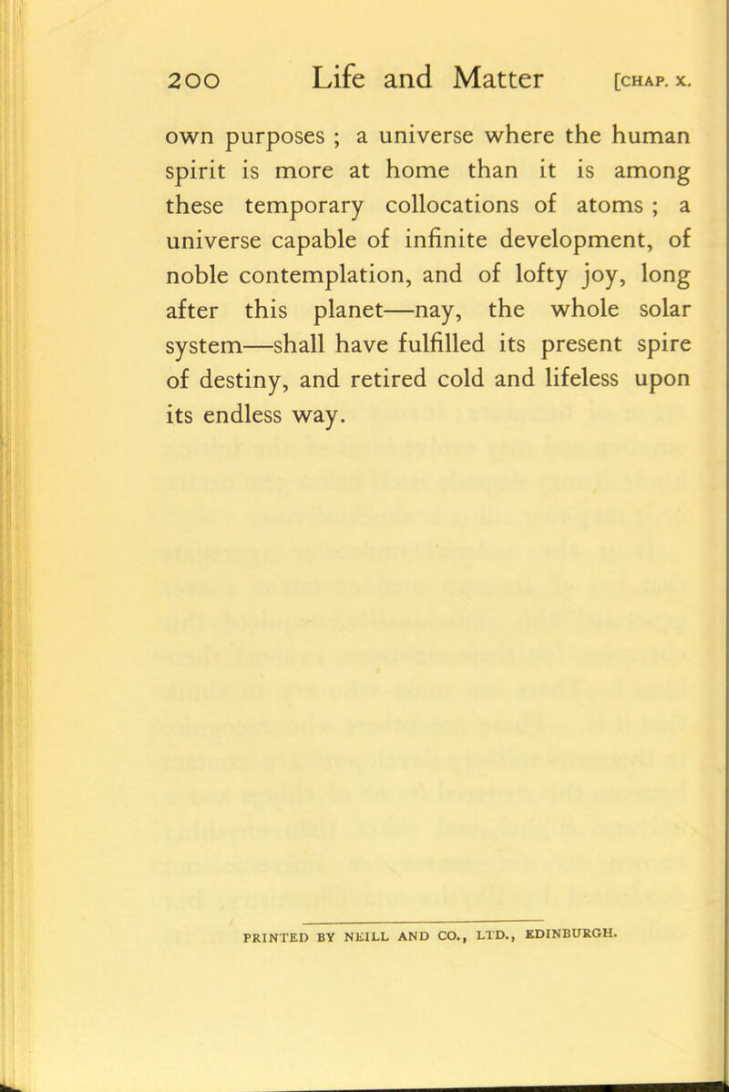 own purposes ; a universe where the human spirit is more at home than it is among these temporary collocations of atoms ; a universe capable of infinite development, of noble contemplation, and of lofty joy, long after this planet—nay, the whole solar system—shall have fulfilled its present spire of destiny, and retired cold and lifeless upon its endless way. PRINTED BY NEILL AND CO., LTD., EDINBURGH.