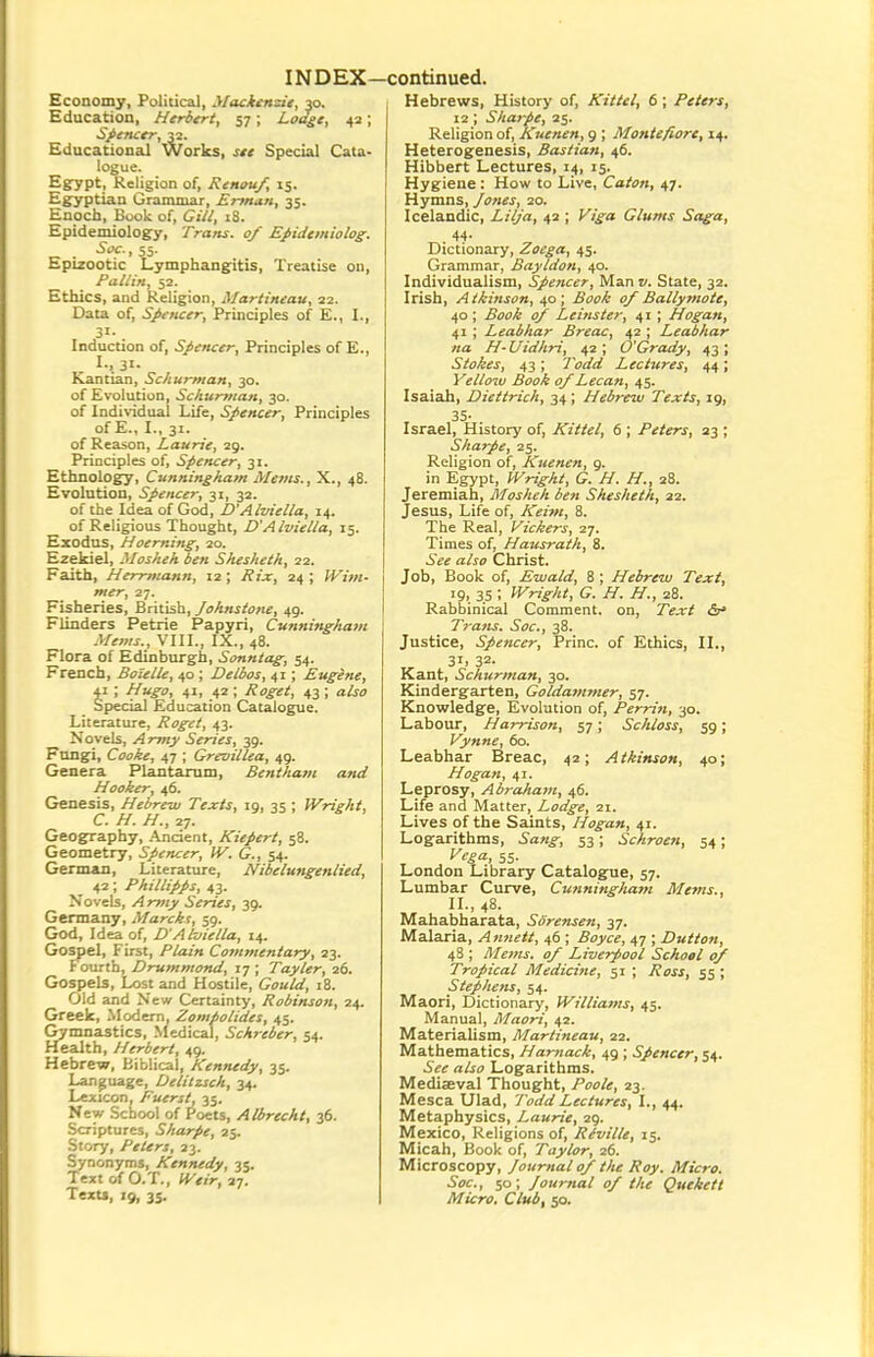 Economy, Political, yiacitnzie, 30. Education, Herbert, 57; Lodge, 42; Spencer, 32. Educational Works, see Special Cata- logue. Egypt, Religion of, Renouf, 15. Egyptian Grammar, Erman, 35. Enoch, Book of, Gill, i8. Epidemiology, Trans. 0/ Ejiidemiolog. 5fC.,55. Epizootic Lymphangitis, Treatise on, Fallin, 52. Ethics, and Religion, Martineau, 22. Data of, Spencer, Principles of E., I., 31- Induction of, Spencer, Principles of E., I., 31. Kantian, Schurman, 30. of Evolution, Schurman, 30. of Individual Life, Spencer, Principles of E., L, 31. of Reason, Laurie, 29. Principles of, Spencer, 31. Ethnology, Cunningham Metns., X., 48. Evolution, Spencer, 31, 32. of the Idea of God, D'Alviella, 14. of Religious Thought, D'Alviella, 15. Exodus, Hoerning, 20. Ezekiel, Mosheh ben Shesheth, 22. Faith, Herrmann, 12 ; Rix, 24 ; Wim- mer, 27. Fisheries, British, Johnstone, 49. Flinders Petrie Papyri, Cunningham Mems., VI11., IX., 48. Flora of Edinburgh, Sonntag; 54. French, Boielle, 40 ; Delbos, 41; Eugene, 41 ; Hugo, 41, 42 ; Roget, 43 ; also Special Education Catalogue. Literature, Roget, 43. Novels, Army Series, 39. Fttngi, Cooke, 47 ; Grevillea, 49. Genera Plantarum, Bentham a?id Hooker, 46. Genesis, Hebrew Texts, ig, 35 ; Wright, C. H. H., 27. Geography, Ancient, Kiepert, 58. Geometry, Spencer, IV. G., 54. German, Literature, Nibelungenlied, 42; Phillipps, 43. Novels, Army Series, 39. Germany, Marcks, 59. God, Idea of, D'Alviella, 14. Gospel, First, Plain Commentary, 23. Fourth, Drummond, 17 ; Tayler, 26. Gospels, Lost and Hostile, Gould, j8. Old and New Certainty, Robinson, 24. Greek, Modern, Zompolides, 45. Gymnastics, Medical, Schreber, 54. Health, Herbert, 49. Hebrew, Biblical, Kennedy, 35. Language, Delitzsch, 34. Lexicon, Fuerst, 35. New School of Poets, Albrecht, 36. Scriptures, Sharpe, 25. Story, Peters, 23. Synonyms, Kennedy, 35. Text of O.T., «^«,V, 27. Texu, 19, 3s. Hebrews, History of, Kittel, 6; Peters, 12 ; Sharpe, 25. Religion of, Kuenen, 9 ; Montefiore, 14. Heterogenesis, Bastian, 46. Hibbert Lectures, i/), 15. Hygiene : How to Live, Caton, 47. Hymns, Jones, 20. Icelandic, Lilja, 42 ; Glums Saga, 44- Dictionary, Zoega, 45. Grammar, Bayldon, 40. Individualism, Spencer, Man State, 32. Irish, Atkinson, 40; .5^,4 of Bally7note, 40 ; tf/ Leinster, 41 ; Hogan, 41 ; Leabhar Breac, 42 ; Leabhar na H-Uidhri, 42; O'Grady, 43; Stokes, 43; 7Wrf Lectures, 44; Yellow Book 0/Lecan, 45. Isaiah, Diettrich, 34; Hebrew Texts, ig, 35- Israel, History of, Kittel, 6 ; Peters, 23 ; Sharpe, 25. Religion of, Kuenen, 9. in Egypt, Wright, G. H. H., 28. Jeremiah, Mosheh ben Shesheth, 22. Jesus, Life of, Keim, 8. The Real, Vickers, 27. Times of, Hausrath, 8. a/jo Christ. Job, Book of, Ewald, 8 ; Hebrew Text, 19, 35 ; Wright, G. H. H., 28. Rabbinical Comment, on, T'^.r^ Tratu. Soc, 38. Justice, Spencer, Princ. of Ethics, II., 3I1 32- Kant, Schurman, 30. Kindergarten, Goldammer, 57. Knowledge, Evolution of, Perrin, 30. Labour, Harrison, 57; Schloss, 5g; Vynne, 60. Leabhar Breac, 42; Atkinson, 40; Hogan, 41. Leprosy, Abraham, 46. Life and Matter, Lodge, 21. Lives of the Saints, Hogan, 41. Logarithms, 5'a«^, 53; Schroen, 54; f^^'^a. 55- London Library Catalogue, 57. Lumbar Curve, Cunning/iafn Mems., II., 48. Mahabharata, Sorensen, 37. Malaria, Anneit, 46 ; ^oyc^, 47 ; Dutton, 48 ; Mems. 0/ Liverpool School 0/ Tropical Medicine, 51 ; 55 ; Stephens, 54. Maori, Dictionary, Williams, 45. Manual, Maori, 42. Materialism, Martineau, 22. Mathematics, Hamack, 49 ; Spencer, 54. ajjfo Logarithms. Mediaeval Thought, Poole, 23. Mesca Ulad, Todd Lectures, I., 44. Metaphysics, Laurie, 29. Mexico, Religions of, Riville, 15. Micah, Book of, Taylor, 26. Microscopy, Journal 0/ the Roy. Micro. Soc, 50; Journal 0/ the Quekett Micro. Club, 50.