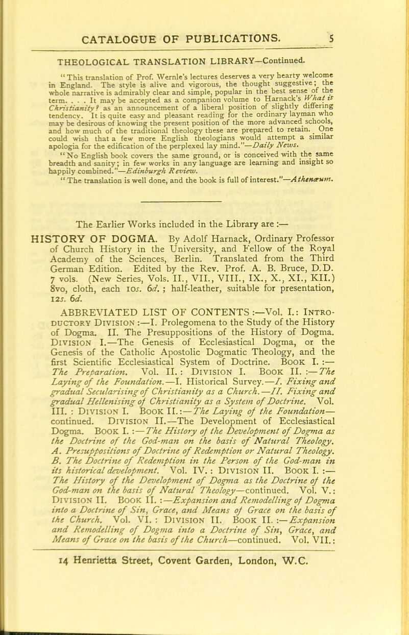 THEOLOGICAL TRANSLATION LIBRARY—Continued.  This translation of Prof. Wernle's lectures deserves a very hearty welcome in England. The style is alive and vigorous, the thought suggestive; the whole narrative is admirably clear and simple, popular in the best sense of the term. ... It maybe accepted as a companion volume to Harnacks [hat is Christianity^ as an announcement of a liberal position of slightly differing tendency. It is quite easy and pleasant reading for the ordinary layman who may be (desirous of knowing the present position of the more advanced schools, and how much of the traditional theology these are prepared to retain. One could wish that a few more English theologians would attempt a similar apologia for the edification of the perplexed lay mind.—Daily News. No English book covers the same ground, or is conceived with the same breadth and sanity; in few works in any language are learning and insight so happily combined.—Edinburgh Review.  The translation is well done, and the book is full of interest.—/4 M<«<r«!. The Earlier Works included in the Library are :— HISTORY OF DOGMA. By Adolf Harnack, Ordinary Professor of Church History in the University, and Fellow of the Royal Academy of the Sciences, Berlin. Translated from the Third German Edition. Edited by the Rev. Prof. A. B. Bruce, D.D. 7 vols. (New Series, Vols. II., VII., VIII., IX., X., XL, KII.) 8vo, cloth, each los. 6a'. ; half-leather, suitable for presentation, 12J. 6d. ABBREVIATED LIST OF CONTENTS :—Vol, I.: Intro- ductory Division :—I. Prolegomena to the Study of the History of Dogma. II. The Presuppositions of the History of Dogma. Division 1.—The Genesis of Ecclesiastical Dogma, or the Genesis of the Catholic Apostolic Dogmatic Theology, and the first Scientific Ecclesiastical System of Doctrine. Book I. :— The Preparaiion, Vol. II.: Division I. Book II. :—Tht Laying of the Foundation.—I. Historical Survey.—/. Fixing and gradual Secularising of Christianity as a Church.—//. Fixing and gradual Hellenising oj Christiatiity as a System of Doctrine. Vol. III. : Division I. Book II.:—The Laying of the Foundation— continued. Division II.—The Development of Ecclesiastical Dc^;ma. Book I. :—The History of the I)evelopnient of Dogma as the Doctrine of the God-man on the basis of Nattiral Theology. A. Presuppositions of Doctrine of Redemption or Natural Theology. B. The I)octrine of Redemption in the Person of the God-man in its historical development. Vol. IV.: Division II. Book I. :— The History of the Development of Dogma as the Doctrine of the God-man on the basis of Natural Theology—continued. Vol. V.: Division II. Book II. :—Expansion and Rejuodelling of Dogma into a Doctrine of Sin, Grace, and Means of Grace on the basis of the Church. Vol. VI. : Division II. Book II. -.— Expansion and Remodelling of Dogma into a Doctrine of Sin, Grace, and Means of Grace on the basis of the Church—continued. Vol. VII.: