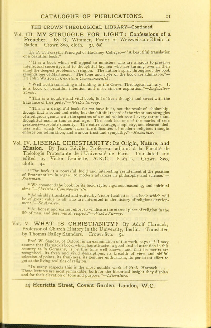 THE CROWN THEOLOGICAL LIBRARY—Continued. Vol. III. MY STRUGGLE FOR LIGHT: Confessions of a Preacher. By R. Wimmer, Pastor of Weisweil-am-Rhein in Baden. Crown 8vo, cloth. 3^. 6d. Dr P. T. Forsyth, Principal of Hackney College.—A beautiful translation ot a beautiful book.  It is a book which will appeal to ministers who are anxious to preserve intellectual sincerity, and to thoughtful laymen who are turning over in their mind the deepest problems of religion. The author's spirit throughout the book reminds one of Martineau. The tone and style of the book are admirable.— Dr John Watson in Christian Commonwealth.  Well worth translating and adding to the Crown Theological Library. It is a book of beautiful intention and most sincere aspiration.—Expository Times.  This is a notable and vital book, full of keen thought and sweet with the fiagrance of true piety.—IVeek's Survey. This is a delightful book, for we have in it, not the result of scholarship, though that is sound and wide, but the faithful record of the victorious struggles of a religious genius with the spectres of a mind which assail every earnest and thoughtful man in this critical age. The book has one of the marks of true greatness—absolute sincerity. The entire courage, simplicity, and clearminded- ness with which Wimmer faces the difficulties of modern religious thought enforce our admiration, and win our trust and sympathy.—Examiner. Vol. ly. LIBERAL CHRISTIANITY: Its Origin, Nature, and Mission. By Jean Reville, Professeur adjoint a la Faculty de Theolc^e Protestante de TUniversite de Paris. Translated and edited by Victor Leuliette, A.K.C., B.-es-L. Crown 8vo, cloth. 4J. The book is a powerful, lucid and interesting restatement of the position of Protestantism in regard to modern advances in philosophy and science.— ScotSTnan.  We commend the book for its lucid style, vigorous reasoning, and spiritual aims.—Christian Commonwealth.  Admirably translated and edited by Victor Leuliette; is a book which will be of great value to all who are interested in the history of religious develop- menL—St Andrew. An honest and earnest effort to vindicate the eternal place of religion in the life of man, and deserves all respect.—Week's Survey. Vol. V. WHAT IS CHRISTIANITY? By Adolf Hamack, Professor of Church History in the University, Berlin. Translated by Thomas Bailey Saunders. Crown 8vo. 5^. Prof. W. Sanday, of Oxford, in an examination of the work, says :— I may assume that Hamack'shook, which has attracted a good deal of attention in this country as in Germany, is by this time well known, and that its merits are recognised—its fresh and vivid descriptions, its breadth of view and skilful selection of |}oints, its frankness, its genuine enthusiasm, its persistent effort to get at the living realities of religion.  In many respects this is the most notable work of Prof. Hamack. . . . These lectures are most remarkable, both for the historical insight they display and for their elevation of tone and purpose.—Literature.