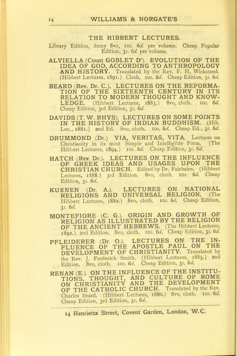 THE HIBBERT LECTURES. Library Edition, demy 8vo, lo^. 6d. per volume. Cheap Popular Edition, 3^. 6d. per volume. ALVIELLA (Count GOBLET D'). EVOLUTION OF THE IDEA OF GOD, ACCORDING TO ANTHROPOLOGY AND HISTORY. Translated by the Rev. P. H. Wicksleed. (Hibbert Lectures, 1891.) Cloth. 10s. 6d. Cheap Edition, 31. 6^/. BEARD (Rev. Dr. C). LECTURES ON THE REFORMA- TION OF THE SIXTEENTH CENTURY IN ITS RELATION TO MODERN THOUGHT AND KNOW- LEDGE. (Hibbert Lectures, 1883.) 8vo, cloth. los. 6d. Cheap Edition, 3rd Edition, 3^. 6d. DAVIDS (T. W. RHYS). LECTURES ON SOME POINTS IN THE HISTORY OF INDIAN BUDDHISM. (Hib. Lee, 1881.) 2nd Ed. 8vo, cloth. lOi-. 6^^. Cheap Ed., 3^. 6rf. DRUMMOND (Dr.) VIA, VERITAS, VITA. Lectures on Christianity in its most Simple and Intelligible Form. (The Hibbert Lectures, 1894.) 10s. 6d. Cheap Edition, 31. 6d. HATCH (Rev. Dr.). LECTURES ON THE INFLUENCE OF GREEK IDEAS AND USAGES UPON THE CHRISTIAN CHURCH. Edited by Dr. Fairbairn. (Hibbert Lectures, 1888.) 3rd Edition. 8vo, cloth. los. 6d. Cheap Edition, y. 6d. KUENEN (Dr. A.). LECTURES ON NATIONAL RELIGIONS AND UNIVERSAL RELIGION. (The Hibbert Lectures, 1882.) 8vo, cloth. loj-. 6d. Cheap Edition, y. 6d. MONTEFIORE (C. G.). ORIGIN AND GROWTH OF RELIGION AS ILLUSTRATED BY THE RELIGION OF THE ANCIENT HEBREWS. (The Hibbert Lectures, 1892.) 2nd Edition. 8vo, cloth, los. 6d. Cheap Edition, 3^. 6^/. PFLEIDERER (Dr. O.). LECTURES ON THE IN- FLUENCE OF THE APOSTLE PAUL ON THE DEVELOPMENT OF CHRISTIANITY. Translated by the Rev. J. Frederick Smith. (Hibbert Lectures, 1885.) 2nd Edition. Svo, cloth, ioj-. 6d. Cheap Edition, 3^. 6d. RENAN (E.). ON THE INFLUENCE OF THE INSTITU- TIONS. THOUGHT, AND CULTURE OF ROME ON CHRISTIANITY AND THE DEVELOPMENT OF THE CATHOLIC CHURCH, Translated by the Rev. Charles Beard. (Hibbert Lectures, 1880.) 8vo, cloth, los. 6d. Cheap Edition, 3rd Edition, 3^. 6d.