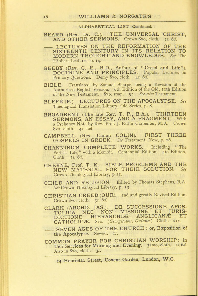 ALPHABETICAL LIST—Continued. BEARD (Rev. Dr. C). THE UNIVERSAL CHRIST, AND OTHER SERMONS. Crown 8vo, cloth. 75. 6d. LECTURES ON THE REFORMATION OF THE SIXTEENTH CENTURY IN ITS RELATION TO MODERN THOUGHT AND KNOWLEDGE. See The Hibbert Lectures, p. 14. BEEBY (Rev. C. E., B.D., Author of Creed and Life). DOCTRINE AND PRINCIPLES. Popular Lectures on Primary Questions. Demy 8vo, cloth. 4J. 6d. BIBLE. Translated by Samuel Sharpe, being a Revision of the Authorised English Version. 6th Edition of the Old, loth Edition of the New Testament. 8vo, roan. 5J. See also Testament. BLEEK(F.). LECTURES ON THE APOCALYPSE. See Theological Translation Library, Old Series, p. 8. BROADBENT (The late Rev. T. P., B.A.). THIRTEEN SERMONS, AN ESSAY, AND A FRAGMENT. With a Prefatory Note by Rev. Prof. J. Estlin Carpenter, M.A. Crown 8vo, cloth. i\s. net. CAMPBELL (Rev. Canon COLIN). FIRST THREE GOSPELS IN GREEK. See Testament, New, p. 26. CHANNING'S COMPLETE WORKS. Including The Perfect Life, with a Memoir. Centennial Edition. 4to Edition. Cloth. 7J. 6d. CHEYNE, Prof. T. K. BIBLE PROBLEMS AND THE NEW MATERIAL FOR THEIR SOLUTION. See Crown Theological Library, p 12. CHILD AND RELIGION. Edited by Thomas Stephens, B.A. See Crown Theological Library, p. 13. CHRISTIAN CREED (OUR). 2nd and greatly Revised Edition. Crown 8vo, cloth, y. 6rf. CLARK (ARCHD. JAS.). DE SUCCESSIONE APOS- TOLICA NEC NON MISSIONS ET JURIS- DICTIONE HIERARCHIC ANGLICANS ET CATHOLICiE. 8vo. {Georgetown, Guiana.) Cloth. 2IJ. SEVEN AGES OF THE CHURCH ; or, Exposition of the Apocalypse. Sewed, i^. COMMON PRAYER FOR CHRISTIAN WORSHIP: in Ten Services for Morning and Evening. 32mo, cloth, is.dd. Also in 8vo, cloth. 3^.