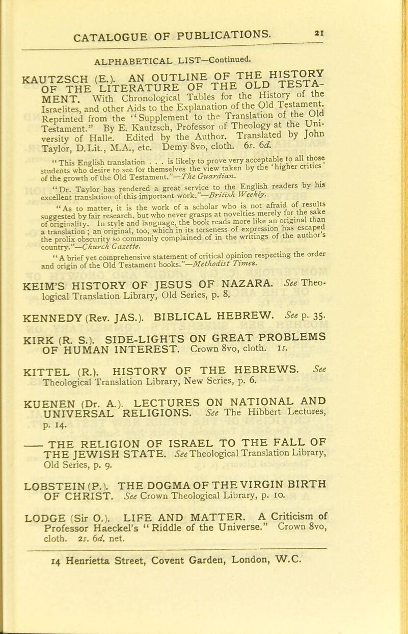 ALPHABETICAL LIST—Continued. KAUTZSCH (E.). AN OUTLINE OF THE HISTOI^^ OF THE LITERATURE OF THE OLD TESTA- MENT. With Chronological Tables for the History of the Israelites, and other Aids to the Explanation of the Old Testament Reprinted from the Supplement to the Translation of the UId Testament. By E. Kautzsch, Professor of Theology at the Uni- versity of Halle. Edited by the Author. Translated by John Taylor, D.Lit., M.A., etc. Demy 8vo, cloth. 6s. 6d.  This English translation ... is likely to prove very acceptable to all those students who desire to see for themselves the view taken by the higher critics of the growth of the Old Testament.— The Guardian. Dr. Taylor has rendered a great service to the English readers by his excellent translation of this important work.—Bntis/i Weekly. As to matter, it is the work of a scholar who is not afraid of/I's suggested by fair research, but who never grasps at novelties merely tor tne saKe of c?igiTiality. In style and language, the book reads more like an original than a translation ; an original, too, which in its terseness of expression has escapea the prolix obscurity so commonly complained of in the writings of the autbor s country.—Church Gazette.  Abrief yet comprehensive statement of critical opinion respecting the order and origin of the Old Testament hooks.—Methodist Times. KEIM'S HISTORY OF JESUS OF NAZARA. See Theo- logical Translation Library, Old Series, p. 8. KENNEDY (Rev. JAS.). BIBLICAL HEBREW. See^.z^. KIRK (R. S.). SIDE-LIGHTS ON GREAT PROBLEMS OF HUMAN INTEREST. Crown 8vo, cloth, is. KITTEL (R.). HISTORY OF THE HEBREWS. See Theological Translation Library, New Series, p. 6. KUENEN (Dr. A). LECTURES ON NATIONAL AND UNIVERSAL RELIGIONS. See The Hibbert Lectures, p. 14. THE RELIGION OF ISRAEL TO THE FALL OF THE JEWISH STATE. Theological Translation Library, Old Series, p, 9. LOBSTEIN(P.V THE DOGMA OF THE VIRGIN BIRTH OF CHRIST. See Crown Theological Library, p. 10. LODGE (Sir O.). LIFE AND MATTER. A Criticism of Professor Haeckel's Riddle of the Universe. Crown 8vo, cloth. 2s. 6d. net.