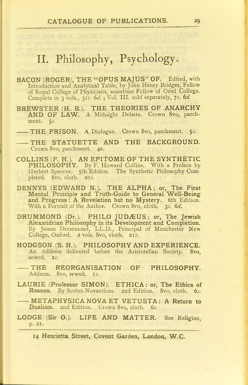 11. Philosophy, Psychology. BACON (ROGER), THE OPUS MAJUS OF. Edited, with Introduction and Analytical Table, by John Henry Bridges, Fellow of Royal College of Physicians, sometime Fellow of Oriel College. Complete in 3 vols., 3U. 6d. ; Vol. III. sold separately, Js. 6d. BREWSTER (H. B.). THE THEORIES OF ANARCHY AND OF LAW. A Midnight Debate. Crown 8vo, parch- ment. 5^. THE PRISON. A Dialogue. Crown 8vo, parchment. 51. THE STATUETTE AND THE BACKGROUND. Crown 8vo, parchment. 4s. COLLINS (F. H.). AN EPITOME OF THE SYNTHETIC PHILOSOPHY. By F. Howard Collins. With a Preface by Herbert Spencer. 5th Edition. The Synthetic Philosophy Com- pleted. 8vo, cloth. 21 J. DENNYS (EDWARD N.). THE ALPHA; or, The First Mental Principle and Truth-Guide to General Weil-Being and Progress: A Revelation but no Mystery. 6th Edition. With a Portrait of the Author. Crown 8vo, cloth. 3J. 6d, DRUMMOND (Dr.). PHILO JUD^EUS; or, The Jewish Alexandrian Philosophy in its Development and Completion. By James Drummond, LL.D., Principal of Manchester New College, Oxford. 2 vols. 8vo, cloth. 21s. HODGSON (S. H.). PHILOSOPHY AND EXPERIENCE. An Address delivered before the Aristotelian Society. 8vo, sewed. 2s. THE REORGANISATION OF PHILOSOPHY. Address. 8vo, sewed, is. LAURIE (Professor SIMON). ETHICA: or, The Ethics of Reason. By Scotus Novanticus. 2nd Edition. 8vo, cloth. 6^. METAPHYSICA NOVA ET VETUSTA: A Return to Dualism. 2nd Edition. Crown 8vo, cloth. 6s. LODGE (Sir O.). LIFE AND MATTER. See Religion, p. 21.