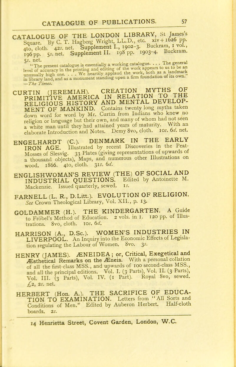 CATALOGUE OF THE LONDON LIBRARY, St James's Square. By C. T. Hagberg Wright, LL.D., etc. xiv+ 1626 pp. 4U), cloth. 42^. net. Supplement I., 1902-3- Buckram, i vol., Ve pp. Sx. net. Supplement II. 198 pp. 1903-4. Buckram, net. , ,  The oresent catalogue is essentially a working catalogue. . . . i he general level of accu^^ i^ the printing and editing of the work appears to us to be an unSuallv hi?h one. . . . We heartily applaud the work, both as a landmark JLTbriy la^. a^d ks a monument st^iiding upen a firm foundation of its own. —The Times. CURTIN (JEREMIAH). CREATION MYTH^ PRIMITIVE AMERICA IN RELATION TO THE rIlIgIoUS HISTORY AND MENTAL DEVELOP- MENT OF MANKIND. Contains twenty long myths taken doNvn word for word by Mr. Curtin from Indians who knew no religion or language but their own, and many of whom had not seen a white man until they had attained years of maturity. With an elaborate Introduction and Notes. Demy 8vo, cloth. loj. 6a'. net. ENGELHARDT (C). DENMARK IN THE EARLY IRON AGE. Illustrated by recent Discoveries in the Feat- Mosses of Slesvig. 33 Plates (giving representations of upwards of a thousand objects), Maps, and numerous other Illustrations on wood. 1866. 4to, cloth. 3IJ. dd. ENGLISHWOMAN'S REVIEW (THE) OF SOCIAL AND INDUSTRIAL QUESTIONS. Edited by Antoinette M. Mackenzie. Issued quarterly, sewed. \s. FARNELL(L. R., D.Litt.). EVOLUTION OF RELIGION. See Crown Theological Library, Vol. XII., p. 13. GOLDAMMER (H.). THE KINDERGARTEN. A Guide to Frobel's Method of Education. 2 vols, in l. I20 pp. ot Illus- trations. 8vo, cloth. \os. 6d. HARRISON (A., D.Sc). WOMEN'S INDUSTRIES IN LIVERPOOL. An Inquiry into the Economic Effects of Legisla- tion regulating the Labour of Women. 8vo. 3^-. HENRY (JAMES). iENEIDEA ; or, Critical, Exegetical and vEsthetical Remarks on the JEaeis. With a personal collation of all the first-class MSS., and upwards of lOO second-class MSS., and all the principal editions. Vol. I. (3 Parts), Vol. II. (3 Parts), Vol. III. (3 Parts), Vol. IV. (l Part). Royal 8vo, sewed. £2, 2s. net. HERBERT (Hon. A.). THE SACRIFICE OF EDUCA- TION TO EXAMINATION. Letters from All Sorts and Conditions of Men. Edited by Auberon Herbert. Half-cloth boards, 2s.