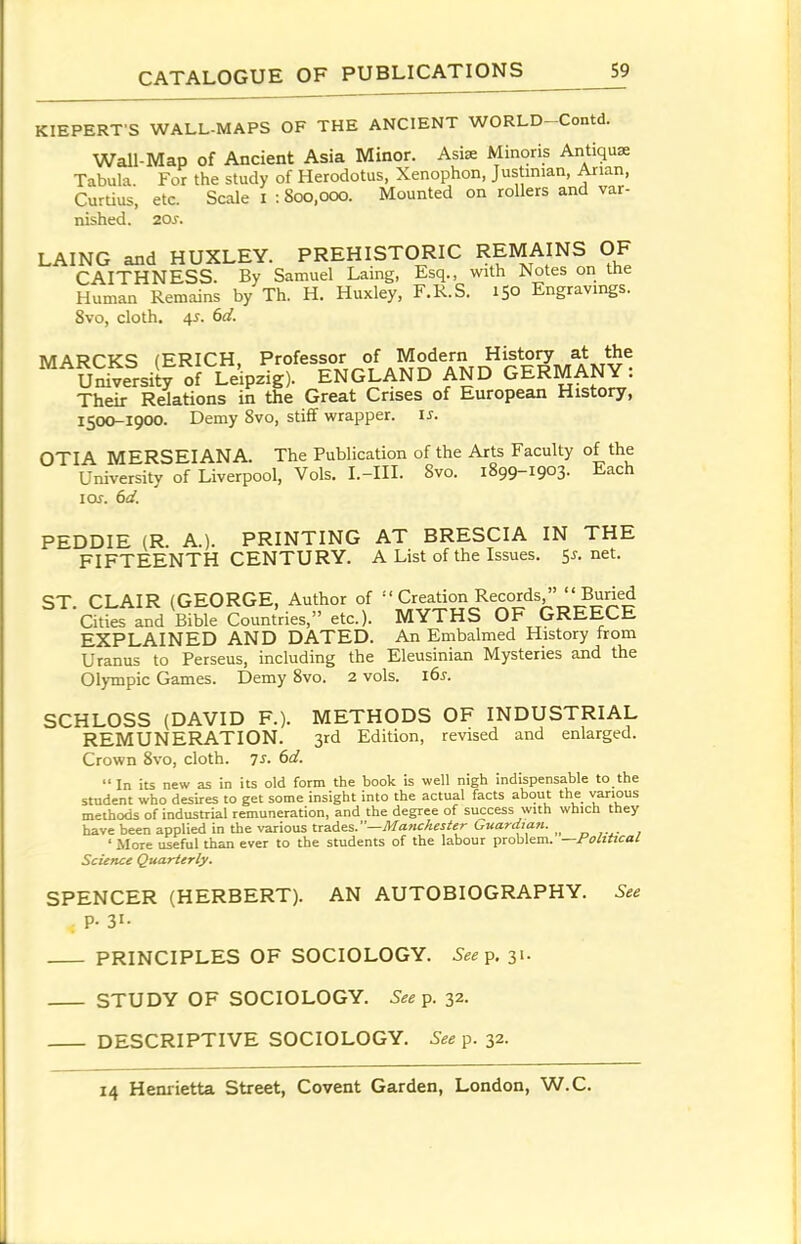 KIEPERT S WALL-MAPS OF THE ANCIENT WORLD-Contd. Wall-Map of Ancient Asia Minor. AsiK Minoris Antique Tabula. For the study of Herodotus, Xenophon, Justinian, Arian, Curtius, etc. Scale i : 800,000. Mounted on rollers and var- nished. 20s. LAING and HUXLEY. PREHISTORIC REMAINS OF CAITHNESS. By Samuel Laing, Esq., with Notes on the Human Remains by Th. H. Huxley, F.R.S. 150 Engravings. 8vo, cloth. 45. 6d. MARPK^ fERICH Professor of Modern History at the SS^ersity of Leipzig). ENGLAND AND GERMANY: Their Relations in the Great Crises of European History, 1500-1900. Demy Svo, stiff wrapper, is. OTIA MERSEIANA. The Publication of the Arts Faculty of the University of Liverpool, Vols. I.-HI. Svo. 1899-1903. Each I or. 6d. PEDDIE (R. A.). PRINTING AT BRESCIA IN THE FIFTEENTH CENTURY. A List of the Issues. 5j-.net. ST. CLAIR (GEORGE, Author of ''Creadon Records/'''Bu^^^^ Cities and Bible Countries, etc.). MYTHS OF GREECE EXPLAINED AND DATED. An Embalmed History from Uranus to Perseus, including the Eleusinian Mysteries and the Olympic Games. Demy Svo. 2 vols. l6s. SCHLOSS (DAVID F.). METHODS OF INDUSTRIAL REMUNERATION. 3rd Edition, revised and enlarged. Crown Svo, cloth. 7S. 6d. In its new as in its old form the book is well nigh indispensable to the student who desires to get some insight into the actual facts about the various methods of industrial remuneration, and the degree of success with which they have been applied in the various trades.—^awcte/^r GKWmK. ' More useful than ever to the students of the labour problem. —foliUcal Science Quarterly. SPENCER (HERBERT). AN AUTOBIOGRAPHY. See P- 31- PRINCIPLES OF SOCIOLOGY. See^. 31. STUDY OF SOCIOLOGY. See p. 32. DESCRIPTIVE SOCIOLOGY. See ^. 32.