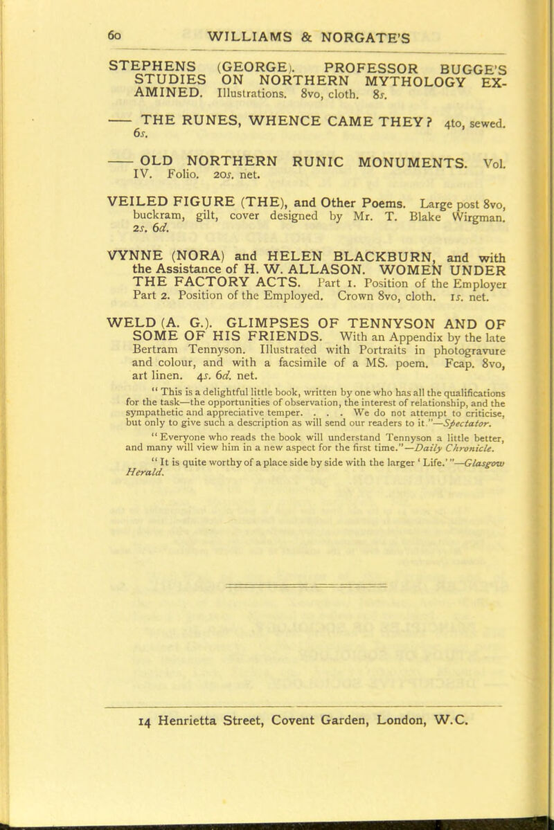 STEPHENS (GEORGE). PROFESSOR BUGGE'S STUDIES ON NORTHERN MYTHOLOGY EX- AMINED. Illustrations. 8vo, cloth. Ss. THE RUNES, WHENCE CAME THEY? 4to, sewed. 6j. OLD NORTHERN RUNIC MONUMENTS. Vol. IV. Folio. 20J-. net. VEILED FIGURE (THE), and Other Poems. Large post 8vo, buckram, gilt, cover designed by Mr. T. Blake Wirgman. 2s. 6d. VYNNE (NORA) and HELEN BLACKBURN, and with the Assistance of H. W. ALLASON. WOMEN UNDER THE FACTORY ACTS. Part i. Position of the Employer Part 2. Position of the Employed. Crown 8vo, cloth, is. net. WELD (A. G.). GLIMPSES OF TENNYSON AND OF SOME OF HIS FRIENDS. With an Appendix by the l.-xte Bertram Tennyson. Illustrated with Portraits in photogravure and colour, and with a facsimile of a MS. poem. Fcap. 8vo, art linen, ^s. 6d. net.  This is a delightful little book, written by one who has all the qualifications for the task—the opportunities of observation, the interest of relationship, and the sympathetic and appreciative temper. . . . We do not attempt to criticise, but only to give such a description as will send our readers to it,—Spectator.  Everyone who reads the book will understand Tennyson a little better, and many will view him in a new aspect for the first time.—Daily Chroiiicle.  It is quite worthy of a place side by side with the larger ' Life.'—Glasgow Herald.